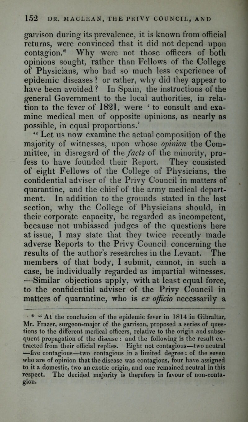 garrison during its prevalence, it is known from official returns, were convinced that it did not depend upon contagion.* Why were not those officers of both opinions sought, rather than Fellows of the College of Physicians, who had so much less experience of epidemic diseases ? or rather, why did they appear to have been avoided ? In Spain, the instructions of the general Government to the local authorities, in rela- tion to the fever of 1821, were ‘ to consult and exa- mine medical men of opposite opinions, as nearly as possible, in equal proportions/ “ Let us now examine the actual composition of the majority of witnesses, upon whose opinion the Com- mittee, in disregard of the facts of the minority, pro- fess to have founded their Report. They consisted of eight Fellows of the College of Physicians, the confidential adviser of the Privy Council in matters of quarantine, and the chief of the army medical depart- ment. In addition to the grounds stated in the last section, why the College of Physicians should, in their corporate capacity, be regarded as incompetent, because not unbiassed judges of the questions here at issue, I may state that they twice recently made adverse Reports to the Privy Council concerning the results of the author’s researches in the Levant. The members of that body, I submit, cannot, in such a case, be individually regarded as impartial witnesses. —Similar objections apply, with at least equal force, to the confidential adviser of the Privy Council in matters of quarantine, who is ex officio necessarily a * “ At the conclusion of the epidemic fever in 1814 in Gibraltar, Mr. Frazer, surgeon-major of the garrison, proposed a series of ques- tions to the different medical officers, relative to the origin and subse- quent propagation of the disease : and the following is the result ex- tracted from their official replies. Eight not contagious—two neutral —five contagious—two contagious in a limited degree : of the seven who are of opinion that the disease was contagious, four have assigned to it a domestic, two an exotic origin, and one remained neutral in this respect. The decided majority is therefore in favour of non-conta- gion.