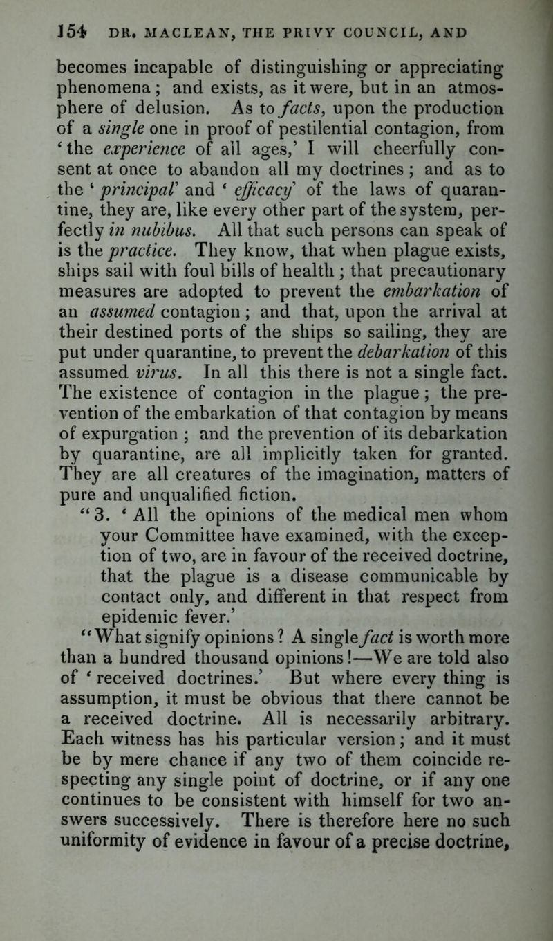 becomes incapable of distinguishing or appreciating phenomena ; and exists, as it were, but in an atmos- phere of delusion. As to facts, upon the production of a single one in proof of pestilential contagion, from 4 the experience of ail ages,’ I will cheerfully con- sent at once to abandon all my doctrines ; and as to the 4 principal’ and 4 efficacy of the laws of quaran- tine, they are, like every other part of the system, per- fectly in nubibus. All that such persons can speak of is the practice. They know, that when plague exists, ships sail with foul bills of health ; that precautionary measures are adopted to prevent the embarkation of an assumed contagion ; and that, upon the arrival at their destined ports of the ships so sailing, they are put under quarantine, to prevent the debarkation of this assumed virus. In all this there is not a single fact. The existence of contagion in the plague; the pre- vention of the embarkation of that contagion by means of expurgation ; and the prevention of its debarkation by quarantine, are all implicitly taken for granted. They are all creatures of the imagination, matters of pure and unqualified fiction. “ 3. 4 All the opinions of the medical men whom your Committee have examined, with the excep- tion of two, are in favour of the received doctrine, that the plague is a disease communicable by contact only, and different in that respect from epidemic fever.’ 44 What signify opinions ? A single fact is worth more than a hundred thousand opinions!—We are told also of 4 received doctrines.’ But where every thing is assumption, it must be obvious that there cannot be a received doctrine. All is necessarily arbitrary. Each witness has his particular version; and it must be by mere chance if any two of them coincide re- specting any single point of doctrine, or if any one continues to be consistent with himself for two an- swers successively. There is therefore here no such uniformity of evidence in favour of a precise doctrine,