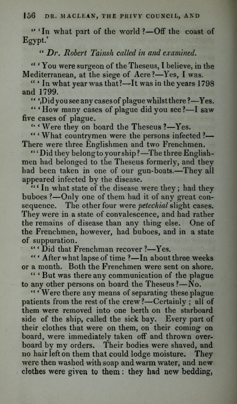 “ ‘In what part of the world ?—Off the coast of Egypt.’ “ Dr. Robert Tainsh called in and examined. te ‘ You were surgeon of the Theseus, I believe, in the Mediterranean, at the siege of Acre?—Yes, I was. “ 4 In what year was that?—It was in the years 1798 and 1799. “ ‘,Did you see any cases of plague whilst there?—Yes. “ ‘How many cases of plague did you see?—I saw five cases of plague. “ ‘Were they on board the Theseus ?—Yes. “ ‘ What countrymen were the persons infected ?— There were three Englishmen and two Frenchmen. “ ‘Did they belongto your ship?—The three English- men had belonged to the Theseus formerly, and they had been taken in one of our gun-boats.—They all appeared infected by the disease. *tc In what state of the disease were they; had they buboes ?—Only one of them had it of any great con- sequence. The other four were petechial slight cases. They were in a state of convalescence, and had rather the remains of disease than any thing else. One of the Frenchmen, however, had buboes, and in a state of suppuration. “ ‘ Did that Frenchman recover ?—Yes. “ ‘ After what lapse of time ?—In about three weeks or a month. Both the Frenchmen were sent on shore. “ ‘ But was there any communication of the plague to any other persons on board the Theseus?—No. “ ‘ Were there any means of separating these plague patients from the rest of the crew?—Certainly ; all of them were removed into one berth on the starboard side of the ship, called the sick bay. Every part of their clothes that were on them, on their coming on board, were immediately taken off and thrown over- board by my orders. Their bodies were shaved, and no hair left on them that could lodge moisture. They were then washed with soap and warm water, and new clothes were given to them: they had new bedding,