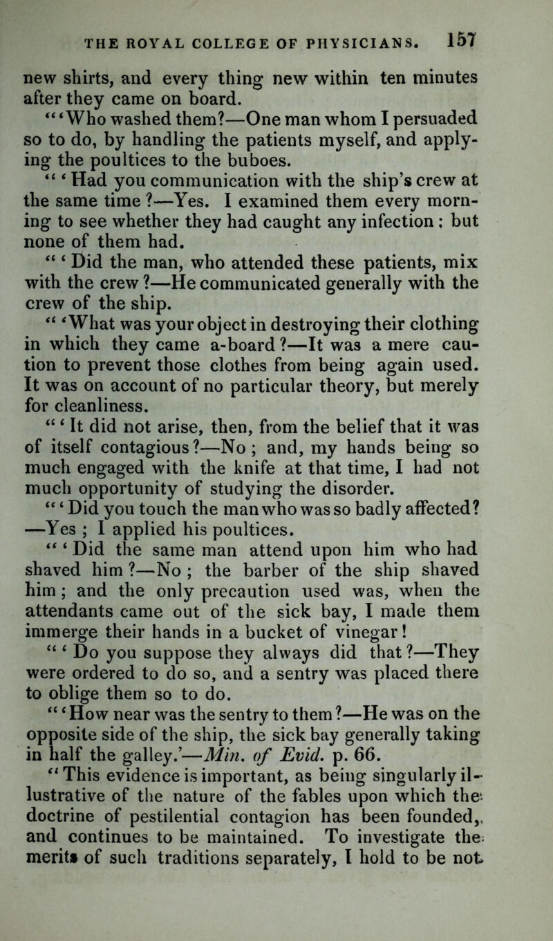new shirts, and every thing new within ten minutes after they came on board. “‘Who washed them?—One man whom I persuaded so to do, by handling the patients myself, and apply- ing the poultices to the buboes. “ ‘ Had you communication with the ship’s crew at the same time ?—Yes. I examined them every morn- ing to see whether they had caught any infection ; but none of them had. “ ‘ Did the man, who attended these patients, mix with the crew ?—He communicated generally with the crew of the ship. “ ‘What was your object in destroying their clothing in which they came a-board ?—It was a mere cau- tion to prevent those clothes from being again used. It was on account of no particular theory, but merely for cleanliness. “ ‘ It did not arise, then, from the belief that it was of itself contagious?—No; and, my hands being so much engaged with the knife at that time, I had not much opportunity of studying the disorder. “ ‘ Did you touch the man who was so badly affected? —Yes ; I applied his poultices. “ ‘ Did the same man attend upon him who had shaved him ?—No ; the barber of the ship shaved him; and the only precaution used was, when the attendants came out of the sick bay, I made them immerge their hands in a bucket of vinegar! “ ‘ Do you suppose they always did that ?—They were ordered to do so, and a sentry was placed there to oblige them so to do. “e How near was the sentry to them ?—He was on the opposite side of the ship, the sick bay generally taking in half the galley.’—Min. of Evid. p. 66. “This evidence is important, as being singularly il- lustrative of the nature of the fables upon which the* doctrine of pestilential contagion has been founded,, and continues to be maintained. To investigate the; merit* of such traditions separately, I hold to be not