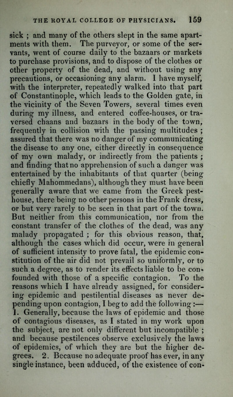 sick ; and many of the others slept in the same apart- ments with them. The purveyor, or some of the ser- vants, went of course daily to the bazaars or markets to purchase provisions, and to dispose of the clothes or other property of the dead, and without using any precautions, or occasioning any alarm. I have myself, with the interpreter, repeatedly walked into that part of Constantinople, which leads to the Golden gate, in the vicinity of the Seven Towers, several times even during my illness, and entered coffee-houses, or tra- versed chaans and bazaars in the body of the town, frequently in collision with the passing multitudes ; assured that there was no danger of my communicating the disease to any one, either directly in consequence of my own malady, or indirectly from the patients ; and finding that no apprehension of such a danger was entertained by the inhabitants of that quarter (being chiefly Mahommedans), although they must have been generally aware that we came from the Greek pest- house, there being no other persons in the Frank dress, or but very rarely to be seen in that part of the town. But neither from this communication, nor from the constant transfer of the clothes of the dead, was any malady propagated ; for this obvious reason, that, although the cases which did occur, were in general of sufficient intensity to prove fatal, the epidemic con- stitution of the air did not prevail so uniformly, or to such a degree, as to render its effects liable to be con’* founded with those of a specific contagion. To the reasons which I have already assigned, for consider- ing epidemic and pestilential diseases as never de- pending upon contagion, I beg to add the following :— 1. Generally, because the laws of epidemic and those of contagious diseases, as I stated in my work upon the subject, are not only different but incompatible ; and because pestilences observe exclusively the laws of epidemics, of which they are but the higher de- grees. 2. Because no adequate proof has ever, in any single instance, been adduced, of the existence of con-