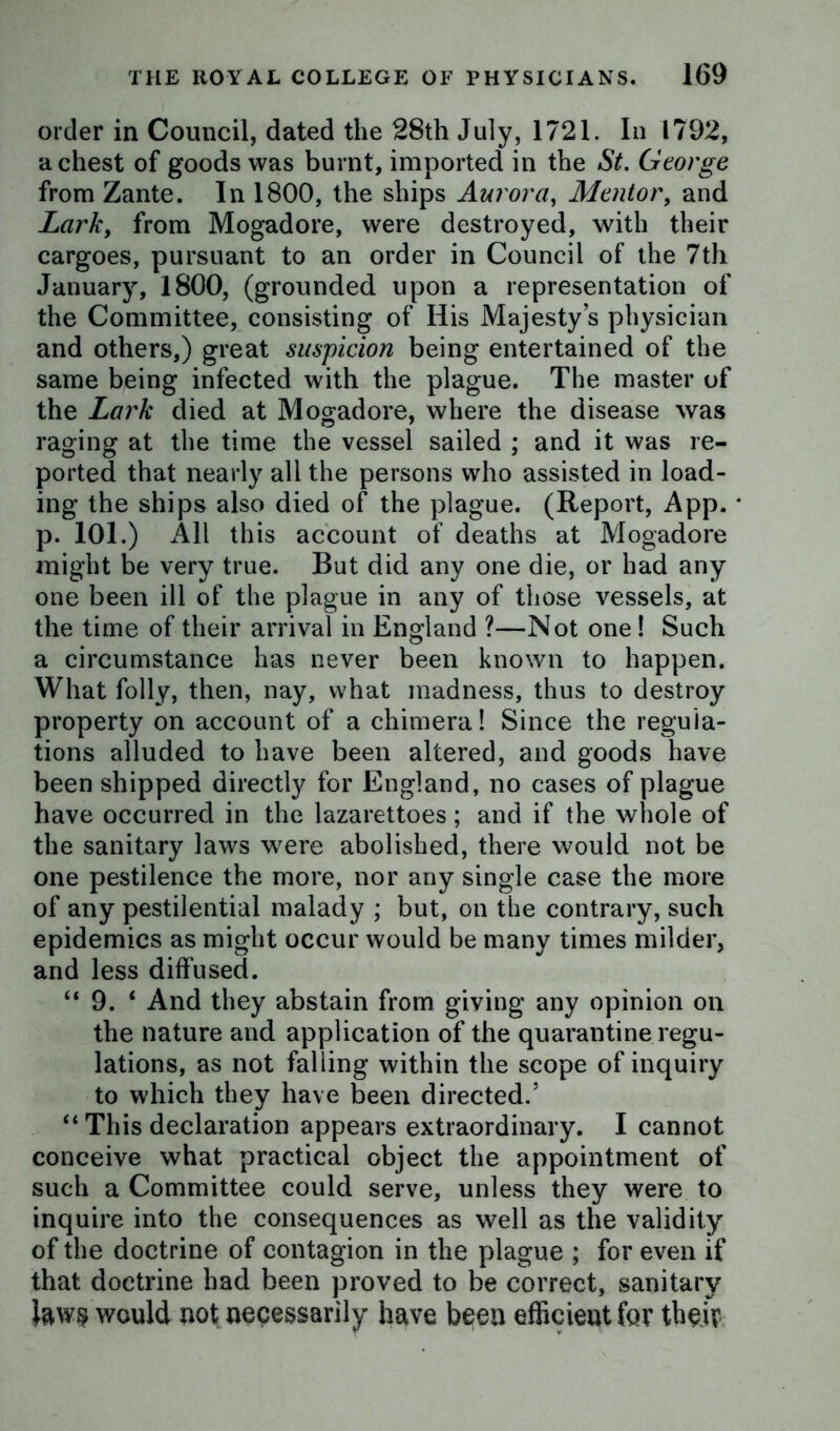 order in Council, dated the 28th July, 1721. In 1792, a chest of goods was burnt, imported in the St. George from Zante. In 1800, the ships Aurora, Mentor, and Lark, from Mogadore, were destroyed, with their cargoes, pursuant to an order in Council of the 7th January, 1800, (grounded upon a representation of the Committee, consisting of His Majesty’s physician and others,) great suspicion being entertained of the same being infected with the plague. The master of the Lark died at Mogadore, where the disease was raging at the time the vessel sailed ; and it was re- ported that nearly all the persons who assisted in load- ing the ships also died of the plague. (Report, App. p. 101.) All this account of deaths at Mogadore might be very true. But did any one die, or had any one been ill of the plague in any of those vessels, at the time of their arrival in England ?—Not one! Such a circumstance has never been known to happen. What folly, then, nay, what madness, thus to destroy property on account of a chimera! Since the regula- tions alluded to have been altered, and goods have been shipped directly for England, no cases of plague have occurred in the lazarettoes; and if the whole of the sanitary laws were abolished, there would not be one pestilence the more, nor any single case the more of any pestilential malady ; but, on the contrary, such epidemics as might occur would be many times milder, and less diffused. “ 9. ‘ And they abstain from giving any opinion on the nature and application of the quarantine regu- lations, as not falling within the scope of inquiry to which they have been directed.5 “ This declaration appears extraordinary. I cannot conceive what practical object the appointment of such a Committee could serve, unless they were to inquire into the consequences as well as the validity of the doctrine of contagion in the plague ; for even if that doctrine had been proved to be correct, sanitary would not necessarily have been efficient for their