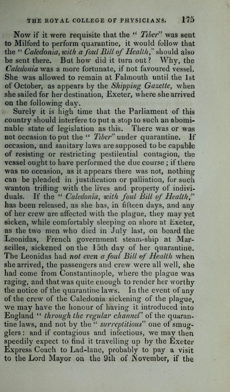 Now if it were requisite that the “ Tiber” was sent to Milford to perform quarantine, it would follow that the “ Caledonia, with a foul Bill of Healthshould also be sent there. But how did it turn out? Why, the Caledonia was a more fortunate, if not favoured vessel. She was allowed to remain at Falmouth until the 1st of October, as appears by the Shipping Gazette, when she sailed for her destination, Exeter, where she arrived on the following day. Surely it is high time that the Parliament of this country should interfere to put a stop to such an abomi- nable state of legislation as this. There was or was not occasion to put the “ Tiber” under quarantine. If occasion, and sanitary laws are supposed to be capable of resisting or restricting pestilential contagion, the vessel ought to have performed the due course ; if there was no occasion, as it appears there was not, nothing can be pleaded in justification or palliation, for such wanton trifling with the lives and property of indivi- duals. If the “ Caledonia, with foul Bill of Health,” has been released, as she has, in fifteen days, and any of her crew are affected with the plague, they may yet sicken, while comfortably sleeping on shore at Exeter, as the two men who died in July last, on board the Leonidas, French government steam-ship at Mar- seilles, sickened on the 15th day of her quarantine. The Leonidas had not even a foul Bill of Health when she arrived, the passengers and crew were all well, she had come from Constantinople, where the plague was raging, and that was quite enough to render her worthy the notice of the quarantine laws. In the event of any of the crew of the Caledonia sickening of the plague, we may have the honour of having it introduced into England “ through the regular channel” of the quaran- tine laws, and not by the “ surreptitious” one of smug- glers : and if contagious and infectious, we may then speedily expect to find it travelling up by the Exeter Express Coach to Lad-lane, probably to pay a visit to the Lord Mayor on the 9th of November, if the