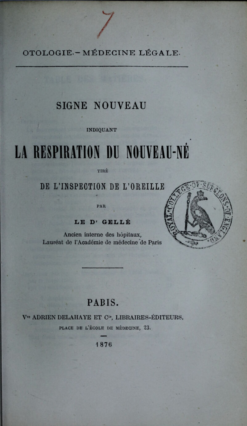 OTOLOGIÉ.-MÉDECINE LÉGALE. SIGNE NOUVEAU INDIQUANT LA RESPIRATION DI NOUVEAU-NÉ TIRÉ DE L’INSPECTION DE L’OREILLE PAR LE Dr GELLÉ Ancien interne des hôpitaux, Lauréat de l’Académie de médecine de Paris PARIS. V ADRIEN DELAHAYE ET O, LIBRAIRES-ÉDITEURS, place de l’école de médecine, 23.