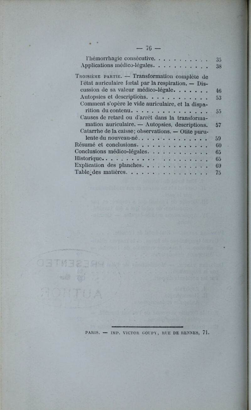 l’hémorrhagie consécutive , 35 Applications médico-légales . 33 Troisième partie. — Transformation complète de l’état auriculaire fœtal par la respiration. — Dis- cussion de sa valeur médico-légale 46 Autopsies et descriptions 53 Comment s’opère le vide auriculaire, et la dispa- rition du contenu 55 Causes de retard ou d'arrêt dans la transforma- mation auriculaire. — Autopsies, descriptions. 57 Catarrhe de la caisse; observations. — Otite puru- lente du nouveau-né 59 Résumé et conclusions 60 Conclusions médico-légales 65 Historique 65 Explication des planches 69 Table^des matières 75 PARIS. — IM P. VICTOR GOUPY, RUE DE RENNES, 71.