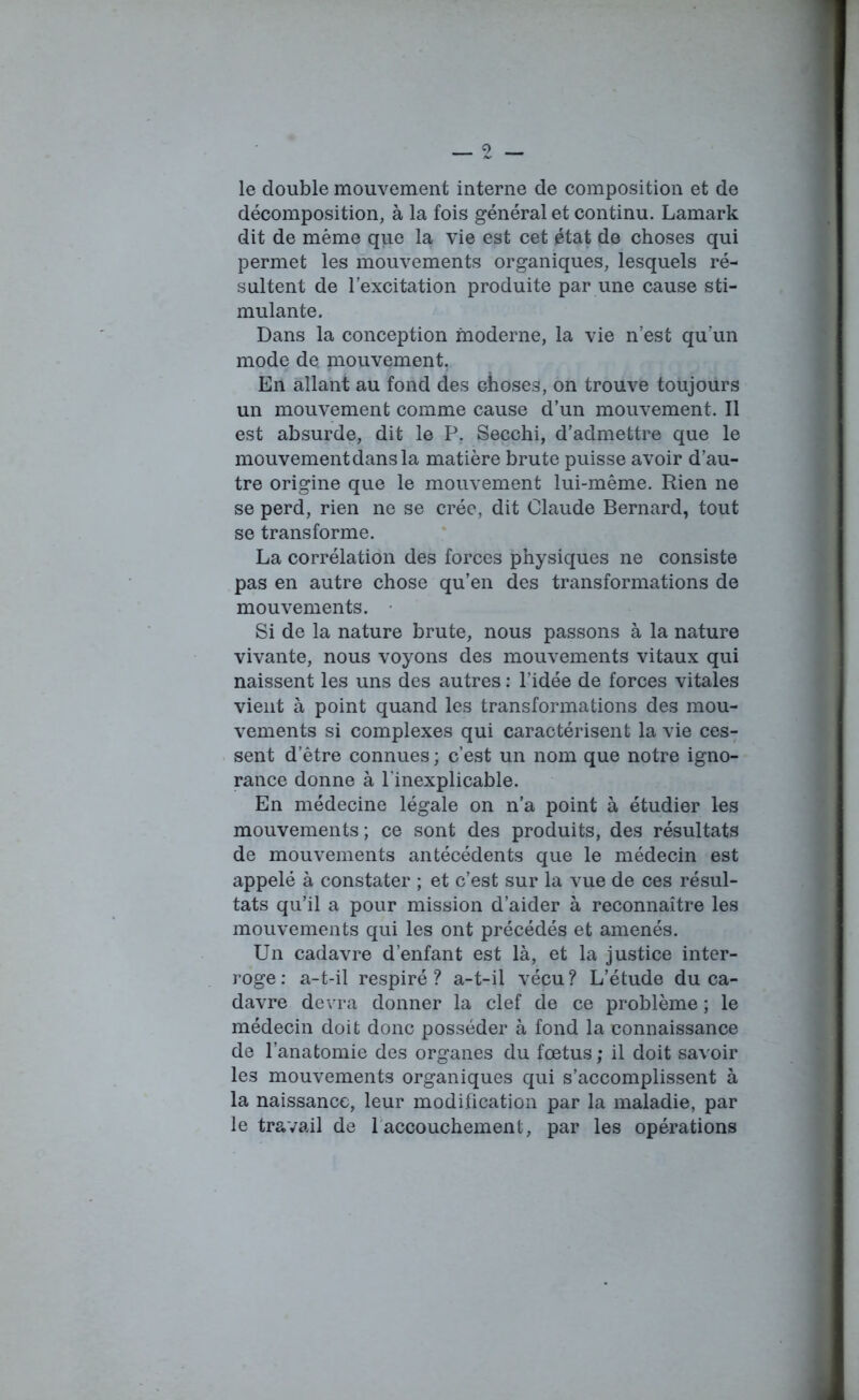 le double mouvement interne de composition et de décomposition, à la fois général et continu. Lamark dit de même que la vie est cet état de choses qui permet les mouvements organiques, lesquels ré- sultent de l’excitation produite par une cause sti- mulante. Dans la conception moderne, la vie n’est qu’un mode de mouvement. En allant au fond des choses, on trouve toujours un mouvement comme cause d’un mouvement. Il est absurde, dit le P. Secchi, d’admettre que le mouvement dans la matière brute puisse avoir d’au- tre origine que le mouvement lui-même. Rien ne se perd, rien ne se crée, dit Claude Bernard, tout se transforme. La corrélation des forces physiques ne consiste pas en autre chose qu’en des transformations de mouvements. Si de la nature brute, nous passons à la nature vivante, nous voyons des mouvements vitaux qui naissent les uns des autres : l’idée de forces vitales vient à point quand les transformations des mou- vements si complexes qui caractérisent la vie ces- sent d’être connues ; c’est un nom que notre igno- rance donne à l'inexplicable. En médecine légale on n’a point à étudier les mouvements ; ce sont des produits, des résultats de mouvements antécédents que le médecin est appelé à constater ; et c’est sur la vue de ces résul- tats qu’il a pour mission d’aider à reconnaître les mouvements qui les ont précédés et amenés. Un cadavre d’enfant est là, et la justice inter- roge: a-t-il respiré? a-t-il vécu? L’étude du ca- davre devra donner la clef de ce problème ; le médecin doit donc posséder à fond la connaissance de l’anatomie des organes du fœtus; il doit savoir les mouvements organiques qui s’accomplissent à la naissance, leur modification par la maladie, par le travail de 1 accouchement, par les opérations