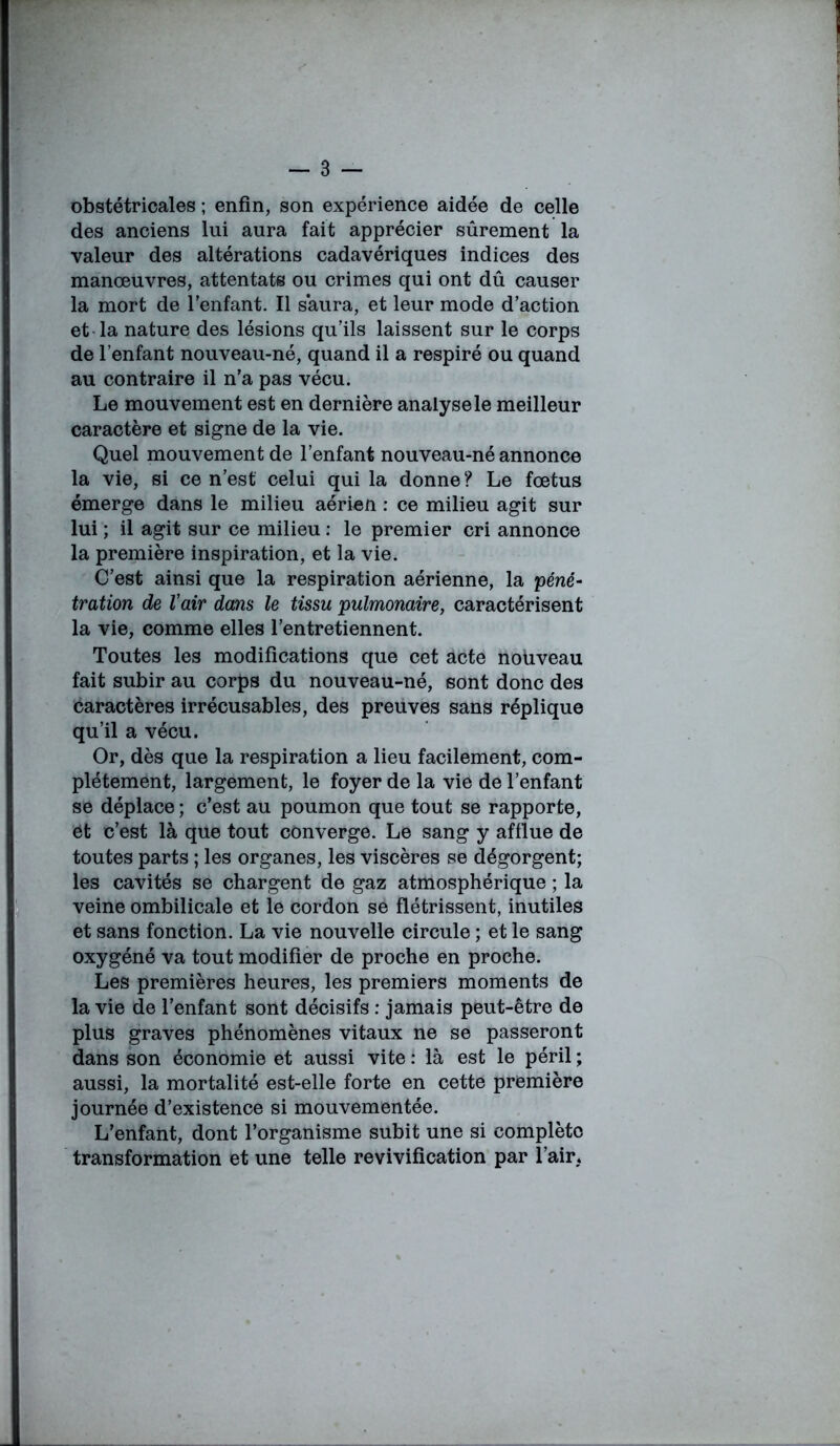 obstétricales ; enfin, son expérience aidée de celle des anciens lui aura fait apprécier sûrement la valeur des altérations cadavériques indices des manœuvres, attentats ou crimes qui ont dû causer la mort de l’enfant. Il saura, et leur mode d’action et la nature des lésions qu’ils laissent sur le corps de l’enfant nouveau-né, quand il a respiré ou quand au contraire il n’a pas vécu. Le mouvement est en dernière analyse le meilleur caractère et signe de la vie. Quel mouvement de l’enfant nouveau-né annonce la vie, si ce n’est celui qui la donne? Le fœtus émerge dans le milieu aérien : ce milieu agit sur lui ; il agit sur ce milieu : le premier cri annonce la première inspiration, et la vie. C’est ainsi que la respiration aérienne, la péné- tration de Vair dans le tissu pulmonaire, caractérisent la vie, comme elles l’entretiennent. Toutes les modifications que cet acte nouveau fait subir au corps du nouveau-né, sont donc des caractères irrécusables, des preuves sans réplique qu’il a vécu. Or, dès que la respiration a lieu facilement, com- plètement, largement, le foyer de la vie de l’enfant se déplace ; c’est au poumon que tout se rapporte, et c’est là que tout converge. Le sang y afflue de toutes parts ; les organes, les viscères se dégorgent; les cavités se chargent de gaz atmosphérique ; la veine ombilicale et le cordon se flétrissent, inutiles et sans fonction. La vie nouvelle circule ; et le sang oxygéné va tout modifier de proche en proche. Les premières heures, les premiers moments de la vie de l’enfant sont décisifs : jamais peut-être de plus graves phénomènes vitaux ne se passeront dans son économie et aussi vite : là est le péril ; aussi, la mortalité est-elle forte en cette première journée d’existence si mouvementée. L’enfant, dont l’organisme subit une si complète transformation et une telle revivification par l’air.