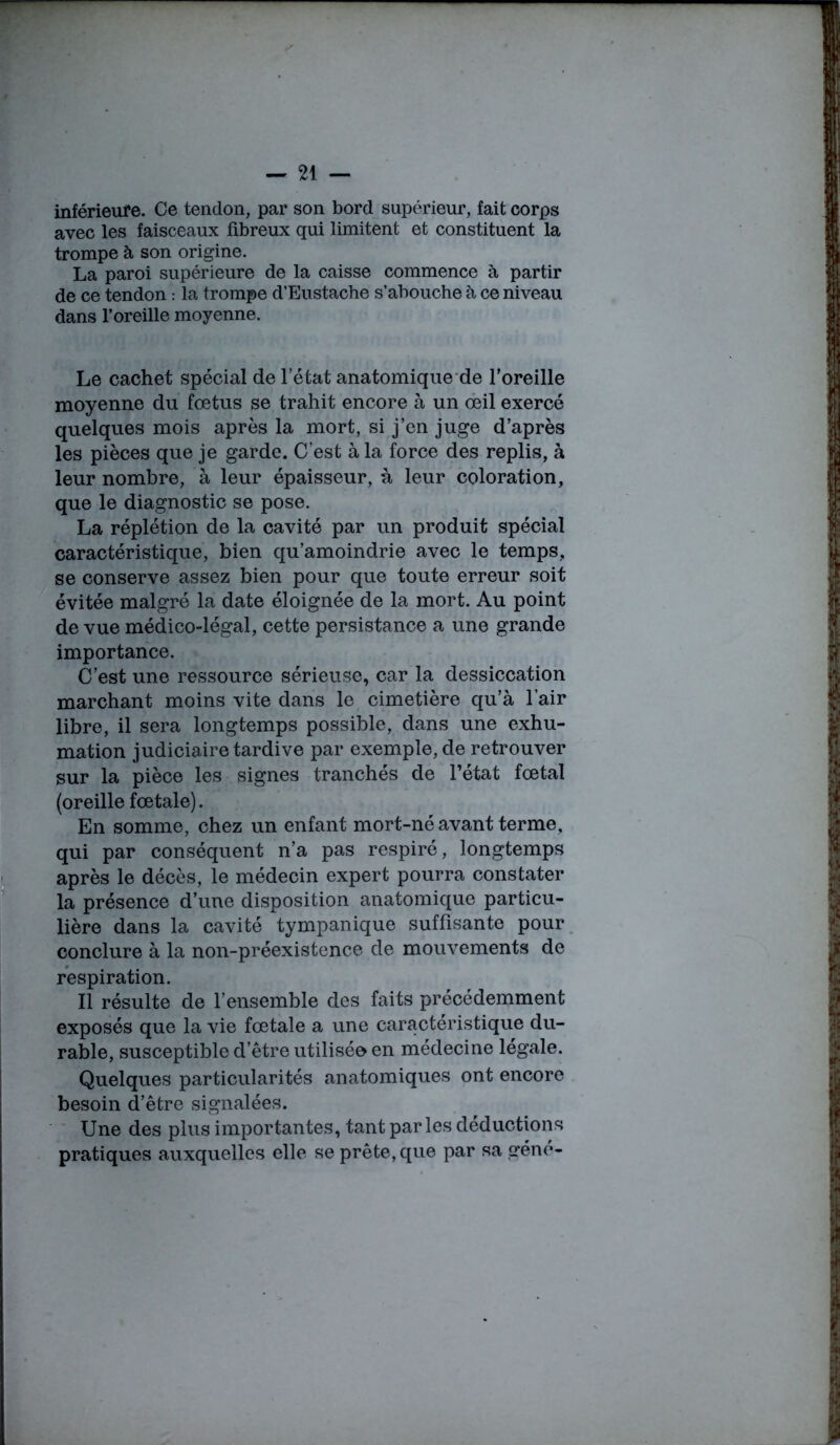 inférieure. Ce tendon, par son bord supérieur, fait corps avec les faisceaux fibreux qui limitent et constituent la trompe à son origine. La paroi supérieure de la caisse commence à partir de ce tendon : la trompe d’Eustache s’abouche à ce niveau dans l’oreille moyenne. Le cachet spécial de l’état anatomique de l’oreille moyenne du foetus se trahit encore à un œil exercé quelques mois après la mort, si j’en juge d’après les pièces que je garde. C’est à la force des replis, à leur nombre, à leur épaisseur, à leur coloration, que le diagnostic se pose. La réplétion de la cavité par un produit spécial caractéristique, bien qu’amoindrie avec le temps, se conserve assez bien pour que toute erreur soit évitée malgré la date éloignée de la mort. Au point de vue médico-légal, cette persistance a une grande importance. C’est une ressource sérieuse, car la dessiccation marchant moins vite dans le cimetière qu’à l’air libre, il sera longtemps possible, dans une exhu- mation judiciaire tardive par exemple, de retrouver sur la pièce les signes tranchés de l’état fœtal (oreille fœtale). En somme, chez un enfant mort-né avant terme, qui par conséquent n’a pas respiré, longtemps après le décès, le médecin expert pourra constater la présence d’une disposition anatomique particu- lière dans la cavité tympanique suffisante pour conclure à la non-préexistence de mouvements de respiration. Il résulte de l’ensemble des faits précédemment exposés que la vie fœtale a une caractéristique du- rable, susceptible d’être utilisée en médecine légale. Quelques particularités anatomiques ont encore besoin d’être signalées. Une des plus importantes, tant parles déductions pratiques auxquelles elle se prête, que par sa gène-