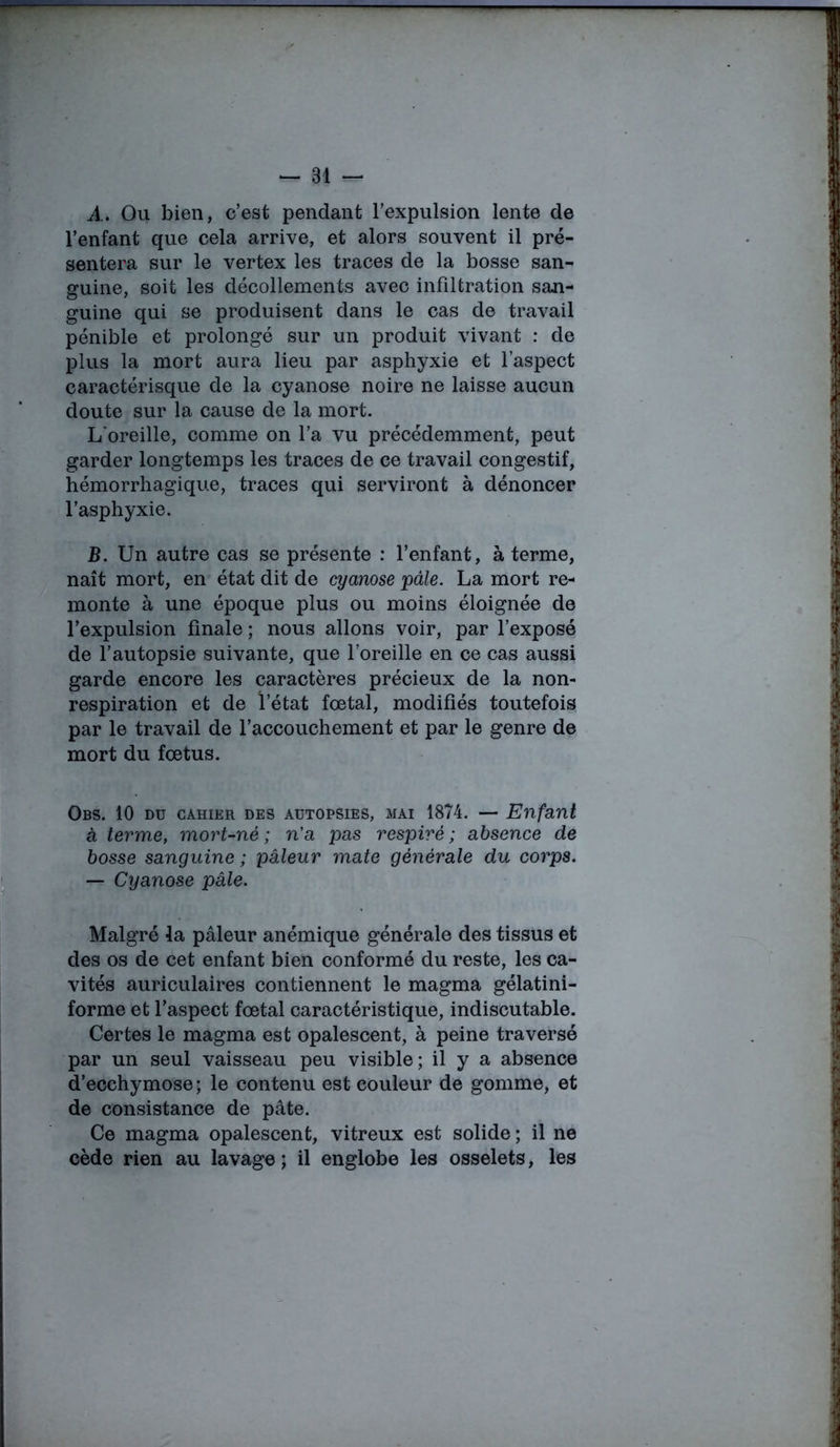 A» Ou bien, c’est pendant l’expulsion lente de l’enfant que cela arrive, et alors souvent il pré- sentera sur le vertex les traces de la bosse san- guine, soit les décollements avec infiltration san- guine qui se produisent dans le cas de travail pénible et prolongé sur un produit vivant : de plus la mort aura lieu par asphyxie et l’aspect caractérisque de la cyanose noire ne laisse aucun doute sur la cause de la mort. L'oreille, comme on l’a vu précédemment, peut garder longtemps les traces de ce travail congestif, hémorrhagique, traces qui serviront à dénoncer l’asphyxie. B. Un autre cas se présente : l’enfant, à terme, naît mort, en état dit de cyanose pâle. La mort re- monte à une époque plus ou moins éloignée de l’expulsion finale; nous allons voir, par l’exposé de l’autopsie suivante, que l’oreille en ce cas aussi garde encore les caractères précieux de la non- respiration et de l’état fœtal, modifiés toutefois par le travail de l’accouchement et par le genre de mort du fœtus. Obs. 10 du cahier des aütopsies, mai 1874. — Enfant à terme, mort-né; n'a pas respiré; absence de bosse sanguine ; pâleur mate générale du corps. — Cyanose pale. Malgré la pâleur anémique générale des tissus et des os de cet enfant bien conformé du reste, les ca- vités auriculaires contiennent le magma gélatini- forme et l’aspect fœtal caractéristique, indiscutable. Certes le magma est opalescent, à peine traversé par un seul vaisseau peu visible; il y a absence d’ecchymose ; le contenu est couleur de gomme, et de consistance de pâte. Ce magma opalescent, vitreux est solide ; il ne cède rien au lavage ; il englobe les osselets, les