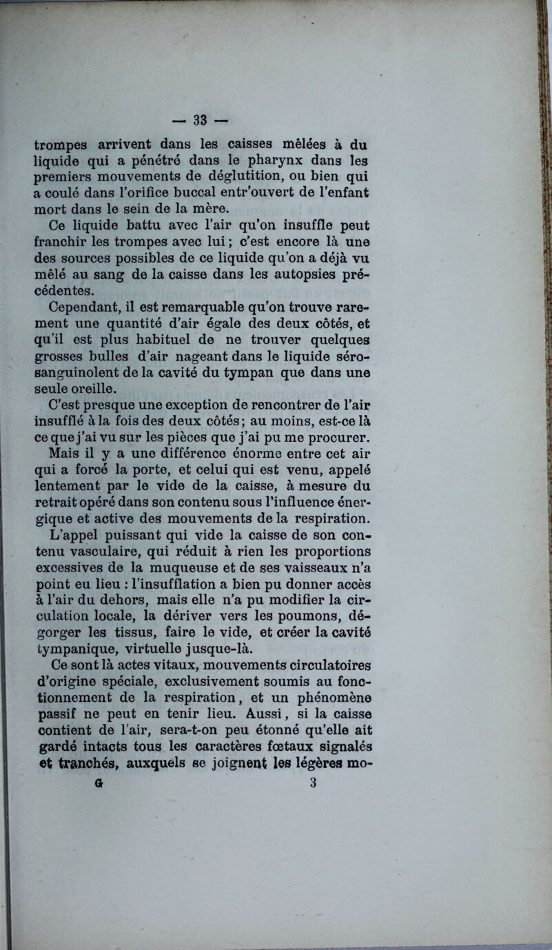 trompes arrivent dans les caisses mêlées à du liquide qui a pénétré dans le pharynx dans les premiers mouvements de déglutition, ou bien qui a coulé dans l’orifice buccal entr’ouvert de l’enfant mort dans le sein de la mère. Ce liquide battu avec l’air qu’on insuffle peut franchir les trompes avec lui ; c’est encore là une des sources possibles de ce liquide qu’on a déjà vu mêlé au sang de la caisse dans les autopsies pré- cédentes. Cependant, il est remarquable qu’on trouve rare- ment une quantité d’air égale des deux côtés, et qu’il est plus habituel de ne trouver quelques grosses bulles d’air nageant dans le liquide séro- sanguinolent de la cavité du tympan que dans une seule oreille. C’est presque une exception de rencontrer de l'air insufflé à la fois des deux côtés; au moins, est-ce là ce que j’ai vu sur les pièces que j’ai pu me procurer. Mais il y a une différence énorme entre cet air qui a forcé la porte, et celui qui est venu, appelé lentement par le vide de la caisse, à mesure du retrait opéré dans son contenu sous l’influence éner- gique et active des mouvements de la respiration. L’appel puissant qui vide la caisse de son con- tenu vasculaire, qui réduit à rien les proportions excessives de la muqueuse et de ses vaisseaux n’a point eu lieu : l’insufflation a bien pu donner accès à l’air du dehors, mais elle n’a pu modifier la cir- culation locale, la dériver vers les poumons, dé- gorger les tissus, faire le vide, et créer la cavité tympanique, virtuelle jusque-là. Ce sont là actes vitaux, mouvements circulatoires d’origine spéciale, exclusivement soumis au fonc- tionnement de la respiration, et un phénomène passif ne peut en tenir lieu. Aussi, si la caisse contient de l’air, sera-t-on peu étonné qu’elle ait gardé intacts tous les caractères fœtaux signalés et tranchés, auxquels se joignent les légères mo- a 3