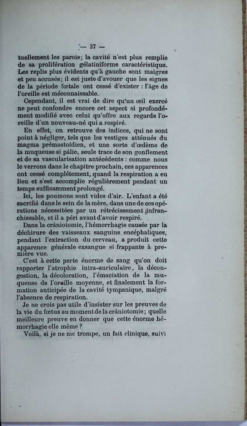 tuellement les parois; la cavité n’est plus remplie de sa prolifération gélatiniforme caractéristique. Les replis plus évidents qu’à gauche sont maigres et peu accusés; il est juste d’avouer que les signes de la période fœtale ont cessé d’exister : l’âge de l’oreille est méconnaissable. Cependant, il est vrai de dire qu’un œil exercé ne peut confondre encore cet aspect si profondé- ment modifié avec celui qu’offre aux regards l’o- reille d’un nouveau-né qui a respiré. En effet, on retrouve des indices, qui ne sont point à négliger, tels que les vestiges atténués du magma prémastoïdien, et une sorte d’œdème de la muqueuse si pâlie, seule trace de son gonflement et de sa vascularisation antécédents : comme nous le verrons dans le chapitre prochain, ces apparences ont cessé complètement, quand la respiration a eu lieu et s’est accomplie régulièrement pendant un temps suffisamment prolongé. Ici, les poumons sont vides d’air. L’enfant a été sacrifié dans le sein de la mère, dans une de ces opé- rations nécessitées par un rétrécissement jinfran- chissable, et il a péri avant d’avoir respiré. Dans la crâniotomie, l’hémorrhagie causée par la déchirure des vaisseaux sanguins encéphaliques, pendant l’extraction du cerveau, a produit cette apparence générale exsangue si frappante à pre- mière vue. C’est à cette perte énorme de sang qu’on doit rapporter l’atrophie intra-auriculaire, la décon- gestion, la décoloration, l’émaciation de la mu- queuse de l’oraille moyenne, et finalement la for- mation anticipée de la cavité tympanique, malgré l’absence de respiration. Je ne crois pas utile d’insister sur les preuves de la vie du fœtus au moment de la crâniotomie ; quelle meilleure preuve en donner que cette énorme hé- morrhagie elle même ? Voilà, si je ne me trompe, un fait clinique, suivi