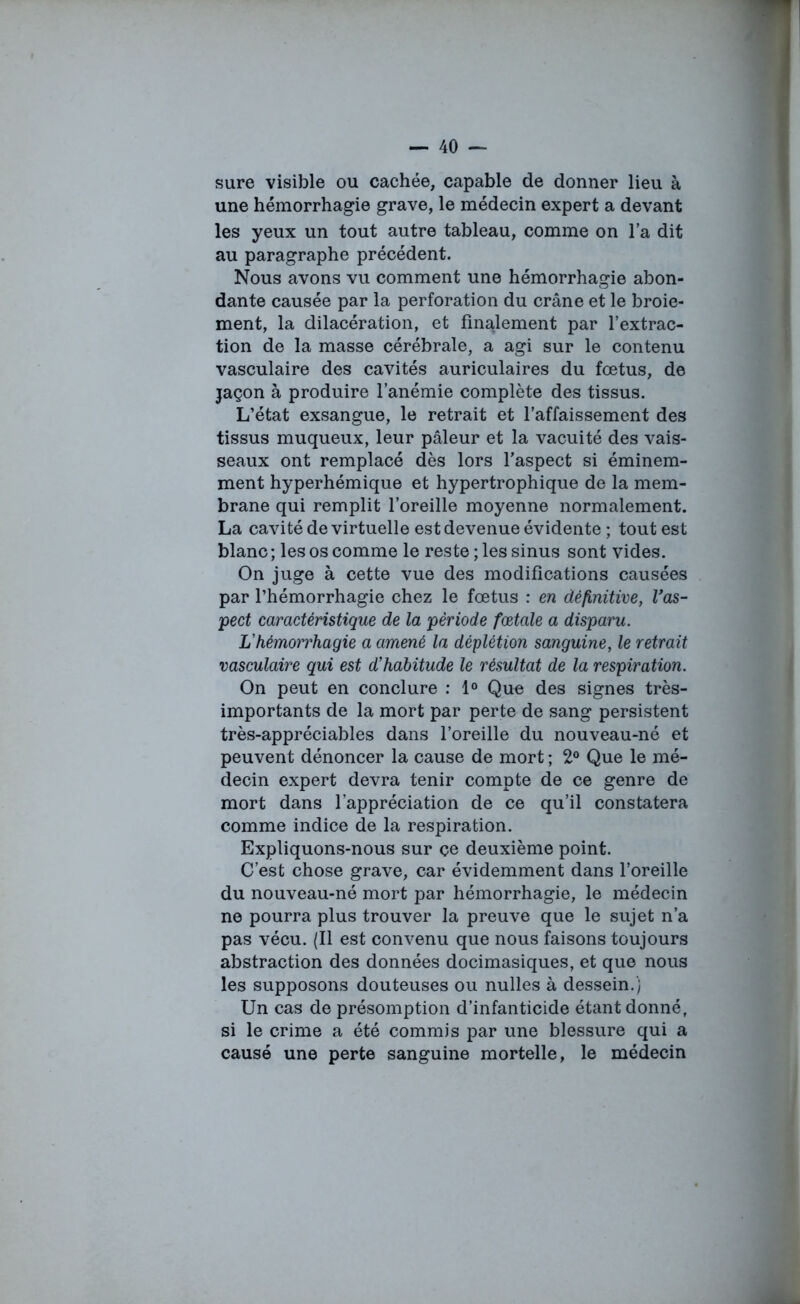 sure visible ou cachée, capable de donner lieu à une hémorrhagie grave, le médecin expert a devant les yeux un tout autre tableau, comme on l’a dit au paragraphe précédent. Nous avons vu comment une hémorrhagie abon- dante causée par la perforation du crâne et le broie- ment, la dilacération, et finalement par l’extrac- tion de la masse cérébrale, a agi sur le contenu vasculaire des cavités auriculaires du fœtus, de jaçon à produire l’anémie complète des tissus. L’état exsangue, le retrait et l’affaissement des tissus muqueux, leur pâleur et la vacuité des vais- seaux ont remplacé dès lors l’aspect si éminem- ment hyperhémique et hypertrophique de la mem- brane qui remplit l’oreille moyenne normalement. La cavité de virtuelle est devenue évidente ; tout est blanc ; les os comme le reste ; les sinus sont vides. On juge à cette vue des modifications causées par l’hémorrhagie chez le fœtus : en définitive, l’as- pect caractéristique de la période fœtale a disparu. L’hémorrhagie a amené la déplétion sanguine, le retrait vasculaire qui est d’habitude le résultat de la respiration. On peut en conclure : 1° Que des signes très- importants de la mort par perte de sang persistent très-appréciables dans l’oreille du nouveau-né et peuvent dénoncer la cause de mort ; 2° Que le mé- decin expert devra tenir compte de ce genre de mort dans l’appréciation de ce qu’il constatera comme indice de la respiration. Expliquons-nous sur çe deuxième point. C’est chose grave, car évidemment dans l’oreille du nouveau-né mort par hémorrhagie, le médecin ne pourra plus trouver la preuve que le sujet n’a pas vécu. (Il est convenu que nous faisons toujours abstraction des données docimasiques, et que nous les supposons douteuses ou nulles à dessein.) Un cas de présomption d’infanticide étant donné, si le crime a été commis par une blessure qui a causé une perte sanguine mortelle, le médecin