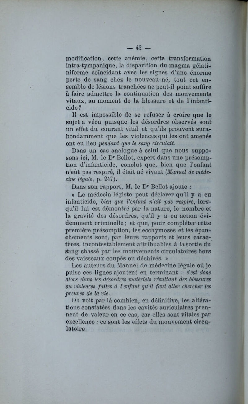 modification, cette anémie, cette transformation intra-tympanique, la disparition du magma gélati- niforme coïncidant avec les signes d’une énorme perte de sang chez le nouveau-né, tout cet en- semble de lésions tranchées ne peut-il point suffire à faire admettre la continuation des mouvements vitaux, au moment de la blessure et de l’infanti- cide? Il est impossible de se refuser à croire que le sujet a vécu puisque les désordres observés sont un effet du courant vital et qu’ils prouvent sura- bondamment que les violences qui les ont amenés ont eu lieu pendant que le sang circulait. Dans un cas analogue à celui que nous suppo- sons ici, M. le Dr Bellot, expert dans une présomp- tion d’infanticide, conclut que, bien que l’enfant n'eût pas respiré, il était né vivant (Manuel de méde- cine légale, p. 247). Dans son rapport, M. le Dr Bellot ajoute : a Le médecin légiste peut déclarer qu’il y a eu infanticide, bien que l'enfant n'ait pas respiré, lors- qu’il lui est démontré par la nature, le nombre et la gravité des désordres, qu’il y a eu action évi- demment criminelle ; et que, pour compléter cette première présomption, les ecchymoses et les épan- chements sont, par leurs rapports et leurs carac- tères, incontestablement attribuables à la sortie du sang chassé par les mouvements circulatoires hors des vaisseaux coupés ou déchirés. » Les auteurs du Manuel de médecine légale où je puise ces lignes ajoutent en terminant : c'est donc alors dans les désordres matériels résultant des blessures ou violences faites à l'enfant qu'il faut aller chercher les preuves de la vie. On voit par là combien, en définitive, les altéra- tions constatées dans les cavités auriculaires pren- nent de valeur en ce cas, car elles sont vitales par excellence : ce sont les effets du mouvement circu- latoire.