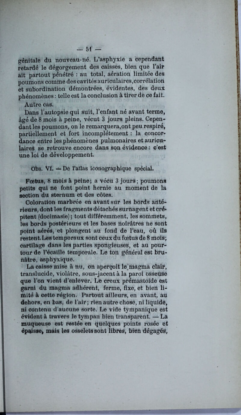 génitale du nouveau-né. L’asphyxie a cependant retardé le dégorgement des caisses, bien que l’air ait partout pénétré : au total, aération limitée des poumons comme des cavités auriculaires,corrélation et subordination démontrées, évidentes, des deux phénomènes : telle est la conclusion à tirer de ce fait. Autre cas. Dans l’autopsie qui suit, l’enfant né avant terme, âgé de 8 mois à peine, vécut 3 jours pleins. Cepen- dant les poumons, on le remarquera,ont peu respiré, partiellement et fort incomplètement : la concor- dance entre les phénomènes pulmonaires et auricu- laires se retrouve encore dans son évidence : c’est une loi de développement. Obs. VI. — De Tatlas iconographique spécial. Fœtus, 8 mois à peine5 a vécu 3 jourS; poumons petits qui ne font point hernie au moment de la section du sternum et des côtes. Coloration marbrée en avant sur les bords anté- rieurs, dont les fragments détachés surnagent et cré- pitent (docimasie) ; tout différemment, les sommets, les bords postérieurs et les bases noirâtres ne sont point aérés, et plongent au fond de l’eau, où ils restent.Les temporaux sont ceux du fœtus de 8 mois; cartilage dans les parties spongieuses, et au pour- tour de l’écaille temporale. Le ton général est bru- nâtre, asphyxique. La caisse mise à nu, on aperçoit le'magma clair, translucide, violâtre, sous-jacent à la paroi osseuse que l’on vient d’enlever. Le creux prémastoïde est garni du magma adhérent, ferme, fixe, et bien li- mité à cette région. Partout ailleurs, en avant, au dehors, en bas, de l’air; rien autre chose, ni liquide, ni contenu d’aucune sorte. Le vide tympanique est évident à travers le tympan bien transparent. — La muqueuse est restée en quelques points rosée et épaisse, mais les osselets sont libres, bien dégagés,