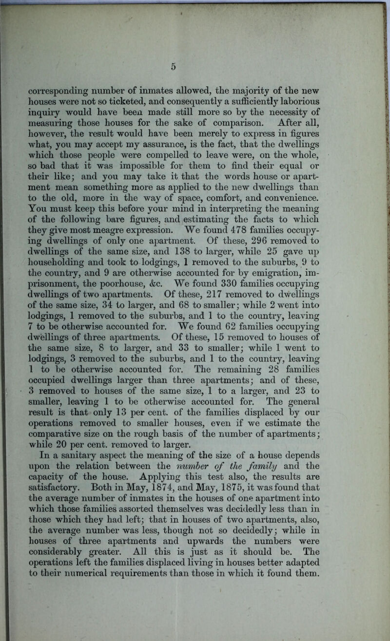 corresponding number of inmates allowed, the majority of the new houses were not so ticketed, and consequently a sufficiently laborious inquiry would have been made still more so by the necessity of measuring those houses for the sake of comparison. After all, however, the result would have been merely to express in figures what, you may accept my assurance, is the fact, that the dwellings which those people were compelled to leave were, on the whole, so bad that it was impossible for them to find their equal or their like; and you may take it that the words house or apart- ment mean something more as applied to the new dwellings than to the old, more in the way of space, comfort, and convenience. You must keep this before your mind in interpreting the meaning of the following bare figures, and estimating the facts to which they give most meagre expression. We found 478 families occupy- ing dwellings of only one apartment. Of these, 296 removed to dwellings of the same size, and 138 to larger, while 25 gave up householding and took to lodgings, 1 removed to the suburbs, 9 to the country, and 9 are otherwise accounted for by emigration, im- prisonment, the poorhouse, &c. We found 330 families occupying dwellings of two apartments. Of these, 217 removed to dwellings of the same size, 34 to larger, and 68 to smaller; while 2 went into lodgings, 1 removed to the suburbs, and 1 to the country, leaving 7 to be otherwise accounted for. We found 62 families occupying dwellings of three apartments. Of these, 15 removed to houses of the same size, 8 to larger, and 33 to smaller; while 1 went to lodgings, 3 removed to the suburbs, and 1 to the country, leaving 1 to be otherwise accounted for. The remaining 28 families occupied dwellings larger than three apartments; and of these, 3 removed to houses of the same size, 1 to a larger, and 23 to smaller, leaving 1 to be otherwise accounted for. The general result is that only 13 per cent, of the families displaced by our operations removed to smaller houses, even if we estimate the comparative size on the rough basis of the number of apartments; while 20 per cent, removed to larger. In a sanitary aspect the meaning of the size of a house depends upon the relation between the number of the family and the capacity of the house. Applying this test also, the results are satisfactory. Both in May, 1874, and May, 1875, it was found that the average number of inmates in the houses of one apartment into which those families assorted themselves was decidedly less than in those which they had left; that in houses of two apartments, also, the average number was less, though not so decidedly; while in houses of three apartments and upwards the numbers were considerably greater. All this is just as it should be. The operations left the families displaced living in houses better adapted to their numerical requirements than those in which it found them.