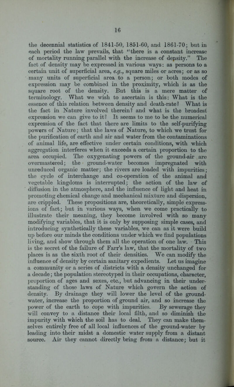 the decennial statistics of 1841-50, 1851-60, and 1861-70; but in each period the law prevails, that “ there is a constant increase of mortality running parallel with the increase of density.” The fact of density may be expressed in various ways: as persons to a certain unit of superficial area, e.g., square miles or acres; or as so many units of superficial area to a person; or both modes of expression may be combined in the proximity, which is as the square root of the density. But this is a mere matter of terminology. What we wish to ascertain is this: What is the essence of this relation between density and death-rate1? What is the fact in Nature involved therein1? and what is the broadest expression we can give to it? It seems to me to be the numerical expression of the fact that there are limits to the self-purifying powers of Nature; that the laws of Nature, to which we trust for the purification of earth and air and water from the contaminations of animal life, are effective under certain conditions, with which aggregation interferes when it exceeds a certain proportion to the area occupied. The oxygenating powers of the ground-air are overmastered; the ground-water becomes impregnated with unreduced organic matter; the rivers are loaded with impurities; the cycle of interchange and co-operation of the animal and vegetable kingdoms is interrupted; the action of the law of diffusion in the atmosphere, and the influence of light and heat in promoting chemical change and mechanical mixture and dispersion, are crippled. These propositions are, theoretically, simple express- ions of fact; but in various ways, when we come practically to illustrate their meaning, they become involved with so many modifying variables, that it is only by supposing simple cases, and introducing synthetically these variables, we can as it were build up before our minds the conditions under which we find populations living, and show through them all the operation of one law. This is the secret of the failure of Farr’s law, that the mortality of two places is as the sixth root of their densities. We can modify the influence of density by certain sanitary expedients. Let us imagine a community or a series of districts with a density unchanged for a decade; the population stereotyped in their occupations, character, proportion of ages and sexes, etc., but advancing in their under- standing of those laws of Nature which govern the action of density. By drainage they will lower the level of the ground- water, increase the proportion of ground air, and so increase the power of the earth to cope with impurities. By sewerage they will convey to a distance their local filth, and so diminish the impurity with which the soil has to deal. They can make them- selves entirely free of all local influences of the ground-water by leading into their midst a domestic water supply from a distant source. Air they cannot directly bring from a distance; but it _