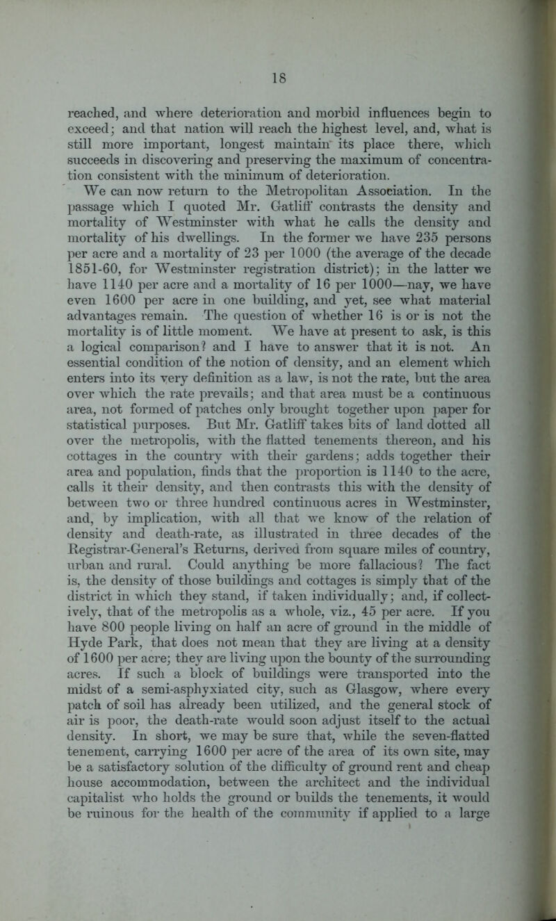 reached, and where deterioration and morbid influences begin to exceed; and that nation will reach the highest level, and, what is still more important, longest maintain its place there, which succeeds in discovering and preserving the maximum of concentra- tion consistent with the minimum of deterioration. We can now return to the Metropolitan Association. In the passage which I quoted Mr. Gatliff contrasts the density and mortality of Westminster with what he calls the density and mortality of his dwellings. In the former we have 235 persons per acre and a mortality of 23 per 1000 (the average of the decade 1851-60, for Westminster registration district); in the latter we have 1140 per acre and a mortality of 16 per 1000—nay, we have even 1600 per acre in one building, and yet, see what material advantages remain. The question of whether 16 is or is not the mortality is of little moment. We have at present to ask, is this a logical comparison? and I have to answer that it is not. An essential condition of the notion of density, and an element which enters into its very definition as a law, is not the rate, but the area over which the rate prevails; and that area must be a continuous area, not formed of patches only brought together upon paper for statistical purposes. But Mr. Gatliff takes bits of land dotted all over the metropolis, with the flatted tenements thereon, and his cottages in the country with their gardens; adds together their area and population, finds that the proportion is 1140 to the acre, calls it their density, and then contrasts this with the density of between two or three hundred continuous acres in Westminster, and, by implication, with all that we know of the relation of density and death-rate, as illustrated in three decades of the Registrar-General's Returns, derived from square miles of country, urban and rural. Could anything be more fallacious? The fact is, the density of those buildings and cottages is simply that of the district in which they stand, if taken individually; and, if collect- ively, that of the metropolis as a whole, viz., 45 per acre. If you have 800 people living on half an acre of ground in the middle of Hyde Park, that does not mean that they are living at a density of 1600 per acre; they are living upon the bounty of the surrounding acres. If such a block of buildings were transported into the midst of a semi-asphyxiated city, such as Glasgow, where every patch of soil has already been utilized, and the general stock of air is poor, the death-rate would soon adjust itself to the actual density. In short, we may be sure that, while the seven-flatted tenement, carrying 1600 per acre of the area of its own site, may be a satisfactory solution of the difficulty of ground rent and cheap house accommodation, between the architect and the individual capitalist who holds the ground or builds the tenements, it would be ruinous for the health of the community if applied to a large