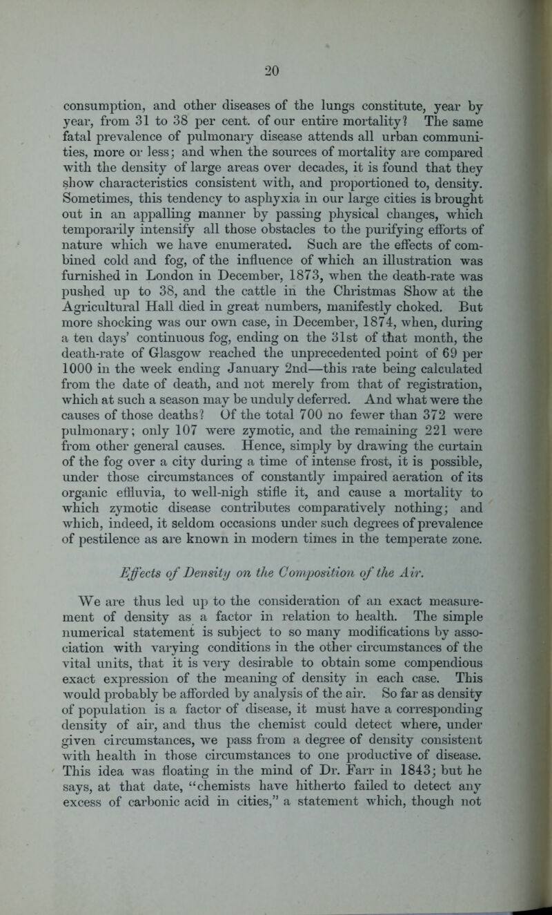 consumption, and other diseases of the lungs constitute, year by year, from 31 to 38 per cent, of our entire mortality? The same fatal prevalence of pulmonary disease attends all urban communi- ties, more or less; and when the sources of mortality are compared with the density of large areas over decades, it is found that they show characteristics consistent with, and proportioned to, density. Sometimes, this tendency to asphyxia in our large cities is brought out in an appalling manner by passing physical changes, which temporarily intensify all those obstacles to the purifying efforts of nature which we have enumerated. Such are the effects of com- bined cold and fog, of the influence of which an illustration was furnished in London in December, 1873, when the death-rate was pushed up to 38, and the cattle in the Christmas Show at the Agricultural Hall died in great numbers, manifestly choked. But more shocking was our own case, in December, 1874, when, during a ten days’ continuous fog, ending on the 31st of that month, the death-rate of Glasgow reached the unprecedented point of 69 per 1000 in the week ending January 2nd—this rate being calculated from the date of death, and not merely from that of registration, which at such a season may be unduly deferred. And what were the causes of those deaths? Of the total 700 no fewer than 372 were pulmonary; only 107 were zymotic, and the remaining 221 were from other general causes. Hence, simply by drawing the curtain of the fog over a city during a time of intense frost, it is possible, under those circumstances of constantly impaired aeration of its organic effluvia, to well-nigh stifle it, and cause a mortality to which zymotic disease contributes comparatively nothing; and which, indeed, it seldom occasions under such degrees of prevalence of pestilence as are known in modern times in the temperate zone. Effects of Density on the Composition of the Air. We are thus led up to the consideration of an exact measure- ment of density as a factor in relation to health. The simple numerical statement is subject to so many modifications by asso- ciation with varying conditions in the other circumstances of the vital units, that it is very desirable to obtain some compendious exact expression of the meaning of density in each case. This would probably be afforded by analysis of the air. So far as density of population is a factor of disease, it must have a corresponding density of air, and thus the chemist could detect where, under given circumstances, we pass from a degree of density consistent with health in those circumstances to one productive of disease. This idea was floating in the mind of Dr. Farr in 1843; but he says, at that date, “chemists have hitherto failed to detect any excess of carbonic acid in cities,” a statement which, though not