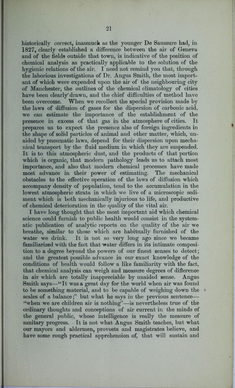 historically correct, inasmuch as the younger De Saussure had, in 1827, clearly established a difference between the air of Geneva and of the fields outside that town, is indicative of the position of chemical analysis as practically applicable to the solution of the hygienic relations of the air. I need not remind you that, through the laborious investigations of Dr. Angus Smith, the most import- ant of which were expended upon the air of the neighbouring city of Manchester, the outlines of the chemical climatology of cities have been clearly* drawn, and the chief difficulties of method have been overcome. When we recollect the special provision made by the laws of diffusion of gases for the dispersion of carbonic acid, we can estimate the importance of the establishment of the presence in excess of that gas in the atmosphere of cities. It prepares us to expect the presence also of foreign ingredients in the shape of solid particles of animal and other matter, which, un- aided by pneumatic laws, depend for their dispersion upon mecha- nical transport by the fluid medium in which they are suspended. It is to this atmospheric dust, and the products of that portion which is organic, that modern pathology leads us to attach most importance, and also that modern chemical processes have made most advance in their power of estimating. The mechanical obstacles to the effective operation of the laws of diffusion which accompany density of population, tend to the accumulation in the lowest atmospheric strata in which we live of a microscopic sedi- ment which is both mechanically injurious to life, and productive of chemical deterioration in the quality of the vital air. I have long thought that the most important aid which chemical science could furnish to public health would consist in the system- atic publication of analytic reports on the quality of the air we breathe, similar to those which are habitually furnished of the water we drink. It is not so very long ago since we became familiarized with the fact that water differs in its intimate composi- tion to a degree beyond the powers of our finest senses to detect; and the greatest possible advance in our exact knowledge of the conditions of health would follow a like familiarity with the fact, that chemical analysis can weigh and measure degrees of difterence in air which are totally inappreciable by unaided sense. Angus Smith says—“It was a great day for the world when air was found to be something material, and to be capable of weighing down the scales of a balancebut what he says in the previous sentence— “when we are children air is nothing'’—is nevertheless true of the ordinary thoughts and conceptions of air current in the minds of the general public, whose intelligence is really the measure of sanitary progress. It is not what Angus Smith teaches, but what our mayors and aldermen, provosts and magistrates believe, and have some rough practical apprehension of, that will sustain and