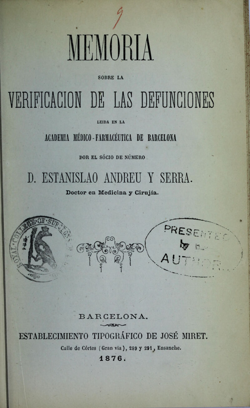 MEMORIA SOBRE LA VERIFICACION DE LIS DEFUNCIONES LEIDA EN LA ACADEMIA MÉDICO - FARMACÉUTICA DE BARCELONA BOR EL SOCIO DE NUMERO D. ESTANISLAO ANDREU Y SERRA Doctor en Medicina y Cirujia. BARCELONA. ESTABLECIMIENTO TIPOGRÁFICO DE JOSÉ MIRET. Calle de Córtes (Gran via), 289 y 291^ Ensanche. 1876.