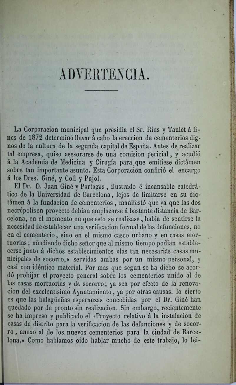 ADVERTENCIA. La Corporación municipal que presidia el Sr. Rius y Taulet á fi- nes de 1872 determinó llevar á cabo la erección de cementerios dig- nos de la cultura de la segunda capital de España. Antes de realizar tal empresa, quiso asesorarse de una comisión pericial, y acudió á la Academia de Medicina y Cirugía para.que emitiese dictámen sobre tan importante asunto. Esta Corporación confirió el encargo á los Dres. Giné, y Coll y Pujol. El Dr. D. Juan Giné y Partagás , ilustrado é incansable catedrá- tico de la Universidad de Barcelona, lejos de limitarse en su dic- támen á la fundación de cementerios , manifestó que ya que las dos necrópolis en proyecto debían emplazarse á bastante distancia de Bar- celona, en el momento en que esto se realizase, había de sentirse la necesidad de establecer una verificación formal délas defunciones, no en el cementerio, sino en el mismo casco urbano y en casas mor- tuorias; añadiendo dicho señor que al mismo tiempo podían estable- cerse junto á dichos establecimientos «las tan necesarias casas mu- nicipales de socorro,» servidas ambas por un mismo*personal, y casi con idéntico material. Por mas que según se ha dicho se acor- dó prohijar el proyecto general sobre los cementerios unido al de las casas mortuorias y de, socorro; ya sea por efecto de la renova- ción del excelentísimo Ayuntamiento, ya por otras causas, lo cierto es que las halagüeñas esperanzas concebidas por el Dr. Giné han quedado por de pronto sin realización. Sin embargo, recientemente se ha impreso y publicado el «Proyecto relativo á la instalación de casas de distrito para la verificación de las defunciones y de socor- ro , anexo al de los nuevos cementerios para la ciudad de Barce- lona.» Gomo habíamos oido hablar mucho de este trabajo, lo lei-