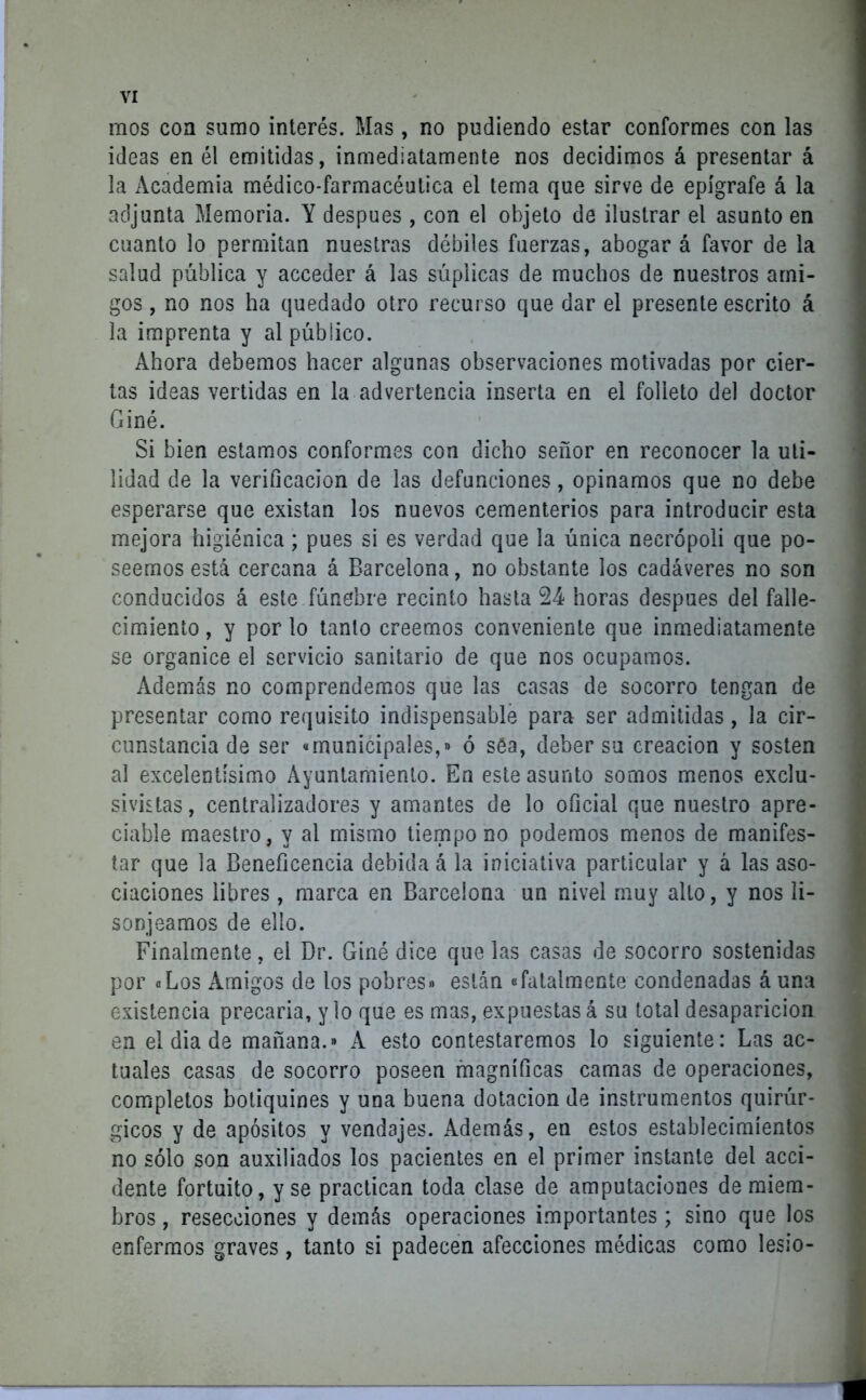 mos coa sumo interés. Mas , no pudiendo estar conformes con las ideas en él emitidas, inmediatamente nos decidimos á presentar á la Academia médico-farmacéutica el tema que sirve de epígrafe á la adjunta Memoria. Y después , con el objeto de ilustrar el asunto en cuanto lo permitan nuestras débiles fuerzas, abogar á favor de la salud pública y acceder á las súplicas de muchos de nuestros ami- gos , no nos ha quedado otro recurso que dar el presente escrito á la imprenta y al público. Ahora debemos hacer algunas observaciones motivadas por cier- tas ideas vertidas en la advertencia inserta en el folleto del doctor Giné. Si bien estamos conformes con dicho señor en reconocer la uti- lidad de la verificación de las defunciones, opinamos que no debe esperarse que existan los nuevos cementerios para introducir esta mejora higiénica; pues si es verdad que la única neerópoli que po- seemos está cercana á Barcelona, no obstante los cadáveres no son conducidos á este fúnebre recinto hasta 24 horas después del falle- cimiento , y por lo tanto creemos conveniente que inmediatamente se organice el servicio sanitario de que nos ocupamos. Además no comprendemos que las casas de socorro tengan de presentar como requisito indispensable para ser admitidas, la cir- cunstancia de ser «municipales,» ó séa, deber su creación y sosten al excelentísimo Ayuntamiento. En este asunto somos menos exclu- sivistas, centralizadores y amantes de lo oficial que nuestro apre- ciable maestro, y al mismo tiempo no podemos menos de manifes- tar que la Beneficencia debida á la iniciativa particular y a las aso- ciaciones libres, marca en Barcelona un nivel muy alto, y nos li- sonjeamos de ello. Finalmente, el Dr. Giné dice que las casas de socorro sostenidas por «Los Amigos de los pobres» están «fatalmente condenadas á una existencia precaria, y lo que es mas, expuestas á su total desaparición en el dia de mañana.» A esto contestaremos lo siguiente: Las ac- tuales casas de socorro poseen magníficas camas de operaciones, completos botiquines y una buena dotación de instrumentos quirúr- gicos y de apósitos y vendajes. Además, en estos establecimientos no sólo son auxiliados los pacientes en el primer instante del acci- dente fortuito, y se practican toda clase de amputaciones de miem- bros , resecciones y demás operaciones importantes ; sino que los enfermos graves , tanto si padecen afecciones médicas como lesio-