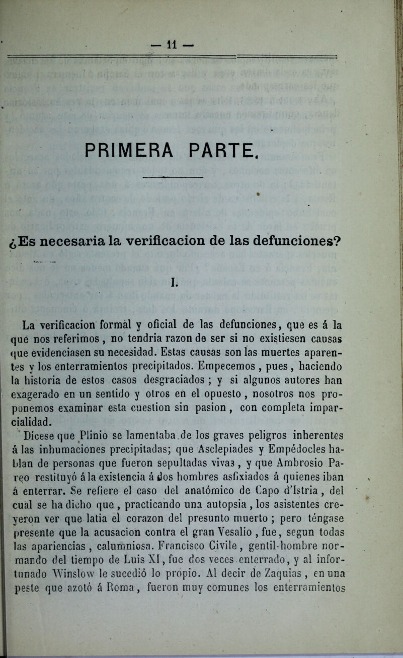 —11 — PRIMERA PARTE. i ¿Es necesaria la verificación de las defunciones? ***- w*~ i I. La verificación formal y oficial de las defunciones, que es á la qué nos referimos, no tendría razón de ser si no existiesen causas que evidenciasen su necesidad. Estas causas son las muertes aparen- tes y los enterramientos precipitados. Empecemos , pues , haciendo | la historia de estos casos desgraciados ; y si algunos autores han exagerado en un sentido y otros en el opuesto , nosotros nos pro- ponemos examinar esta cuestión sin pasión , con completa impar- cialidad. Dícese que Plinio se lamentaba de los graves peligros inherentes á las inhumaciones precipitadas; que Asclepiades y Empédocles ha- blan de personas que fueron sepultadas viva3, y que Ambrosio Pa- reo restituyó á la existencia ádos hombres asfixiados á quienes iban á enterrar. Se refiere el caso del anatómico de Capo d'Istria , del cual se ha dicho que , practicando una autopsia , los asistentes cre- yeron ver que latía el corazón del presunto muerto ; pero téngase presente que la acusación contra el gran Vesalio , fue, según todas las apariencias , calumniosa. Francisco Civile, gentil hombre nor- mando del tiempo de Luis XI, fue dos veces enterrado, y al infor- tunado Winslow le sucedió lo propio. Al decir de Zaquias , en una peste que azotó á Roma, fueron muy comunes los enterramientos