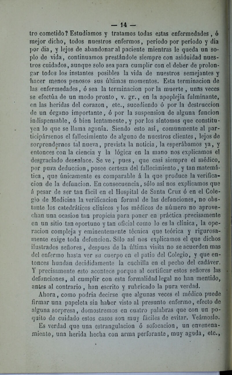 tro cometido? Estudiamos y tratamos todas estas enfermedades, ó mejor dicho, todos nuestros enfermos, período por período y dia por dia, y lejos de abandonar al paciente mientras le queda un so- plo de vida, continuamos prestándole siempre con asiduidad nues- tros cuidados, aunque solo sea para cumplir con el deber de prolon- gar todos los instantes posibles la vida de nuestros semejantes y hacer menos penosos sus últimos momentos. Esta terminación de las enfermedades, ó sea la terminación por la muerte , unas veces se efectúa de un modo pronto , v. gr., en la apoplejía fulminante, en las heridas del corazón, etc., sucediendo ó por la destrucción de un órgano importante, ó por la suspensión de alguna función indispensable, ó bien lentamente, y por los síntomas que constitu- yen lo que se llama agonía. Siendo esto así, comunmente al par- ticipársenos el fallecimiento de alguno de nuestros clientes, lejos de sorprendernos tal nueva, prevista la noticia, la esperábamos ya, y entonces con la ciencia y la lógica- en la mano nos explicamos el desgraciado desenlace. Se ve , pues, que casi siempre el médico, por pura deducción, posee certeza del fallecimiento, y tan matemá- tica , que únicamente es comparable á la que produce la verifica- ción de la defunción. En consecuencia, sólo así nos explicamos que á pesar de ser tan fácil en el Hospital de Santa Cruz ó en el Cole- gio de Medicina la verificación formal de las defunciones, no obs- tante los catedráticos clínicos y los médicos de número no aprove- chan una ocasión tan propicia para poner en práctica precisamente en un sitio tan oportuno y tan oficial como lo es la clínica, la ope- ración compleja y eminentemente técnica que teórica y rigurosa- mente exige toda defunción. Sólo así nos explicamos el que dichos ilustrados señores , después de la última visita no se acuerden mas del enfermo hasta ver su cuerpo en el palio del Colegio, y que en- tonces hundan decididamente la cuchilla en el pecho del cadáver. Y precisamente esto acontece jorque al certificar estos señores las defunciones, al cumplir con esta formalidad legal no han mentido, antes al contrario , han escrito y rubricado la pura verdad. Ahora, como podría decirse que algunas veces el médico puede firmar una papeleta sin haber visto al presunto enfermo, efecto de alguna sorpresa, domoslremos en cuatro palabras que con un po- quito de cuidado estos casos son muy fáciles de evitar. Veámoslo. Es verdad que una estrangulación ó sofocación, un envenena- miento, una herida hecha con arma perforante, muy aguda, etc..