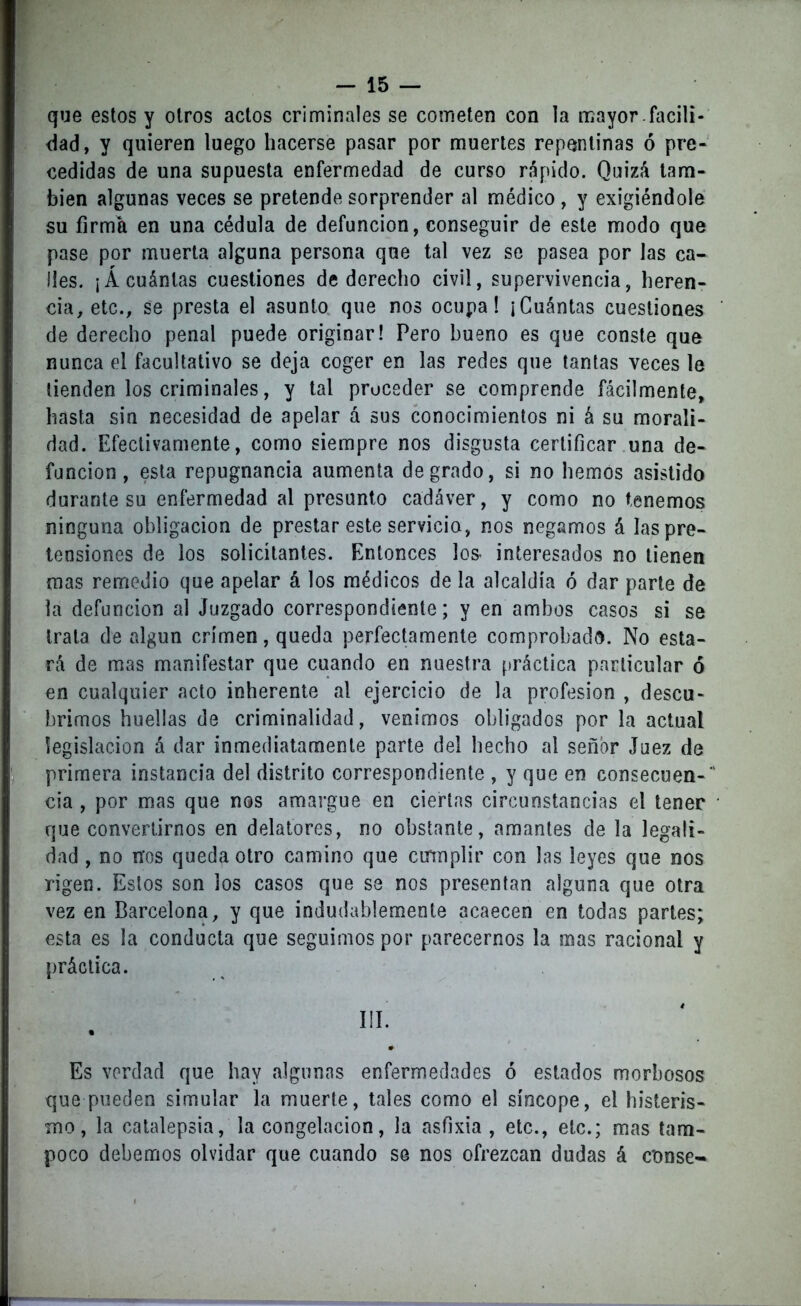 que estos y otros actos criminales se cometen con la mayor facili- dad, y quieren luego hacerse pasar por muertes repentinas ó pre- cedidas de una supuesta enfermedad de curso rápido. Quizá tam- bién algunas veces se pretende sorprender al médico , y exigiéndole su firma en una cédula de defunción, conseguir de este modo que pase por muerta alguna persona que tal vez se pasea por las ca- lles. ¡Á cuántas cuestiones de derecho civil, supervivencia, heren- cia, etc., se presta el asunto que nos ocupa! ¡Cuántas cuestiones de derecho penal puede originar! Pero bueno es que conste que nunca el facultativo se deja coger en las redes que tantas veces le tienden los criminales, y tal proceder se comprende fácilmente, hasta sin necesidad de apelar á sus conocimientos ni á su morali- dad. Efectivamente, como siempre nos disgusta certificar una de- función, esta repugnancia aumenta degrado, si no hemos asistido durante su enfermedad al presunto cadáver, y como no tenemos ninguna obligación de prestar este servicio, nos negamos á las pre- tensiones de los solicitantes. Entonces los- interesados no tienen mas remedio que apelar á los médicos de la alcaldía ó dar parte de la defunción al Juzgado correspondiente; y en ambos casos si se trata de algún crimen, queda perfectamente comprobado. No esta- rá de mas manifestar que cuando en nuestra práctica particular ó en cualquier acto inherente al ejercicio de la profesión , descu- brimos huellas de criminalidad, venimos obligados por la actual legislación á dar inmediatamente parte del hecho al señor Juez de primera instancia del distrito correspondiente , y que en consecuen-* cía , por mas que nos amargue en ciertas circunstancias el tener * que convertirnos en delatores, no obstante, amantes de la legali- dad , no nos queda otro camino que cmnplir con las leyes que nos rigen. Estos son los casos que se nos presentan alguna que otra vez en Barcelona, y que indudablemente acaecen en todas partes; esta es la conducta que seguimos por parecemos la mas racional y práctica. III #* Es verdad que hay algunas enfermedades ó estados morbosos que pueden simular la muerte, tales como el síncope, el histeris- mo, la catalepsia, la congelación, la asfixia , etc., etc.; mas tam- poco debemos olvidar que cuando se nos ofrezcan dudas á c'onse-
