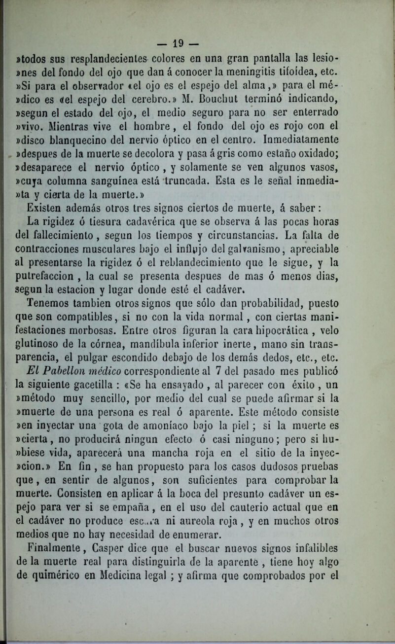 »todos sus resplandecientes colores en una gran pantalla las lesio- nes del fondo del ojo que dan á conocer la meningitis tifoidea, etc. »Si para el observador «el ojo es el espejo del alma,» para el mé- »dico es «el espejo del cerebro.» M. Bouchut terminó indicando, »segun el estado del ojo, el medio seguro para no ser enterrado »vivo. Mientras vive el hombre, el fondo del ojo es rojo con el »disco blanquecino del nervio óptico en el centro. Inmediatamente »despues de la muerte se decolora y pasa á gris como estaño oxidado; »desaparece el nervio óptico , y solamente se ven algunos vasos, »cuya columna sanguínea está truncada. Esta es le señal inmedia- ta y cierta de la muerte.» Existen además otros tres signos ciertos de muerte, á saber: La rigidez ó tiesura cadavérica que se observa á las pocas horas del fallecimiento , según los tiempos y circunstancias. La falta de contracciones musculares bajo el influjo del galvanismo, apreciable al presentarse la rigidez ó el reblandecimiento que le sigue, y la putrefacción , la cual se presenta después de mas ó menos dias, según la estación y lugar donde esté el cadáver. Tenemos también otros signos que sólo dan probabilidad, puesto que son compatibles, si no con la vida normal, con ciertas mani- festaciones morbosas. Entre otros figuran la cara hipocrálica , velo glutinoso de la córnea, mandíbula inferior inerte, mano sin trans- parencia, el pulgar escondido debajo de los demás dedos, etc., etc. El Pabellón médico correspondiente al 7 del pasado mes publicó la siguiente gacetilla : «Se ha ensayado , al parecer con éxito , un »método muy sencillo, por medio del cual se puede afirmar si la »muerte de una persona es real ó aparente. Este método consiste »en inyectar una gota de amoníaco bajo la piel; si la muerte es »cierta, no producirá ningún efecto ó casi ninguno; pero si hu- »biese vida, aparecerá una mancha roja en el sitio de la inyec- »cion.» En fin , se han propuesto para los casos dudosos pruebas que, en sentir de algunos, son suficientes para comprobarla muerte. Consisten en aplicar á la boca del presunto cadáver un es- pejo para ver si se empaña, en el uso del cauterio actual que en el cadáver no produce escara ni aureola roja, y en muchos otros medios que no hay necesidad de enumerar. Finalmente, Casper dice que el buscar nuevos signos infalibles de la muerte real para distinguirla de la aparenté , tiene hoy algo de quimérico en Medicina legal ; y afirma que comprobados por el