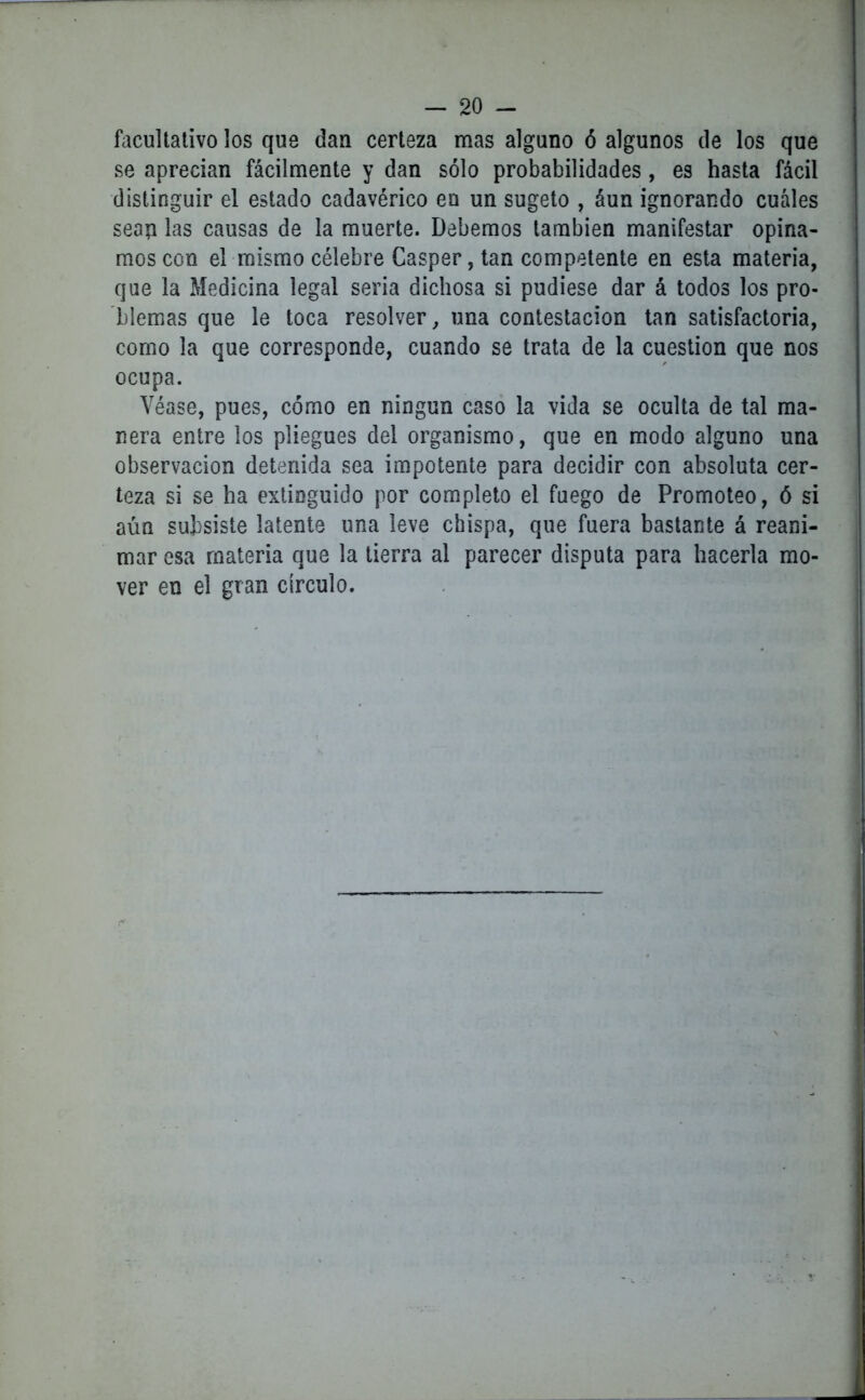 facultativo los que dan certeza mas alguno ó algunos de los que se aprecian fácilmente y dan sólo probabilidades, es hasta fácil distinguir el estado cadavérico en un sugeto , áun ignorando cuáles sean las causas de la muerte. Debemos también manifestar opina- mos con el mismo célebre Casper,tan competente en esta materia, que la Medicina legal seria dichosa si pudiese dar á todos los pro- blemas que le toca resolver, una contestación tan satisfactoria, como la que corresponde, cuando se trata de la cuestión que nos ocupa. Véase, pues, cómo en ningún caso la vida se oculta de tal ma- nera entre los pliegues del organismo, que en modo alguno una observación detenida sea impotente para decidir con absoluta cer- teza si se ha extinguido por completo el fuego de Promoteo, ó si aún subsiste latente una leve chispa, que fuera bastante á reani- mar esa materia que la tierra al parecer disputa para hacerla mo- ver en el gran círculo.