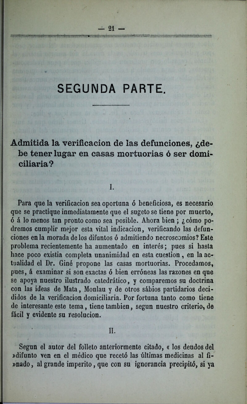 SEGUNDA PARTE. Admitida la verificación de las defunciones, ¿de- be tener lugar en casas mortuorias ó ser domi- ciliaria? I. Para que la verificación sea oportuna ó beneficiosa, es necesario que se practique inmediatamente que el sugetose tiene por muerto, ó á lo menos tan pronto como sea posible. Ahora bien ; ¿cómo po- dremos cumplir mejor esta vital indicación, verificando las defun- ciones en la morada délos difuntos ó admitiendo necroscomios? Este problema recientemente ha aumentado en interés; pues si hasta hace poco existia completa unanimidad en esta cuestión, en la ac- tualidad el Dr. Giné propone las casas mortuorias. Procedamos, pues, á examinar si son exactas ó bien erróneas las razones en que se apoya nuestro ilustrado catedrático, y comparemos su doctrina con las ideas de Mata, Monlau y de otros sábios partidarios deci- didos de la verificación domiciliaria. Por fortuna tanto como tiene de interesante este tema, tiene también, según nuestro criterio, de fácil y evidente su resolución. II. Según el autor del folleto anteriormente citado, «los deudos del ^difunto ven en el médico que recetó las últimas medicinas al fi- »nado, al grande imperito, que con su ignorancia precipitó, si ya