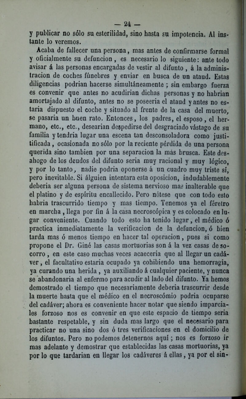 y publicar no sólo su esterilidad, sino hasta su impotencia. Al ins- tante lo veremos. Acaba de fallecer una persona, mas antes de confirmarse formal y oficialmente su defunción , es necesario lo siguiente: ante todo avisar á las personas encargadas de vestir al difunto , á la adminis- tración de coches fúnebres y enviar en busca de un ataúd. Estas diligencias podrían hacerse simultáneamente ; sin embargo fuerza es convenir que antes no acudirían dichas personas y no habrían amortajado al difunto, antes no se poseería el ataúd y antes no es- taría dispuesto el coche y situado al frente de la casa del muerto, se pasaria un buen rato. Entonces, los padres, el esposo, el her- mano, etc., etc., desearían despedirse del desgraciado vástago de su familia y tendría lugar una escena tan desconsoladora como justi- tificada , ocasionada no sólo por la reciente pérdida de una persona querida sino también por una separación la más brusca. Este des- ahogo de los deudos del difunto seria muy racional y muy lógico, y por lo tanto, nadie podría oponerse á un cuadro muy triste sí, pero inevitable. Si álguien intentara esta oposición, indudablemente debería ser alguna persona de sistema nervioso mas inalterable que el platino y de espíritu encallecido. Pero nótese que con todo esto habría trascurrido tiempo y mas tiempo. Tenemos ya el féretro en marcha , llega por fin á la casa necroscópica y es colocado en lu- gar conveniente. Cuando todo esto ha tenido lugar, el médico ó practica inmediatamente la verificación de la defunción, ó bien tarda mas ó menos tiempo en hacer tal operación, pues si como propone el Dr. Giné las casas mortuorias son á la vez casas de so- corro , en este caso muchas veces acaeceria que al llegar un cadá- ver , el facultativo estaria ocupado ya cohibiendo una hemorragia, ya curando una herida , ya auxiliando á cualquier paciente, y nunca se abandonada al enfermo para acudir al lado del difunto. Ya hemos demostrado el tiempo que necesariamente debería trascurrir desde la muerte hasta que el médico en el necroscómio podría ocuparse del cadáver; ahora es conveniente hacer notar que siendo imparcia- les forzoso nos es convenir en que este espacio de tiempo seria bastante respetable, y sin duda mas largo que el necesario para practicar no una sino dos ó tres verificaciones en el domicilio de los difuntos. Pero no podemos detenernos aquí; nos es forzoso ir mas adelante y demostrar que establecidas las casas mortuorias, ya por lo que tardarían en llegar los cadáveres á ellas, ya por el sin-