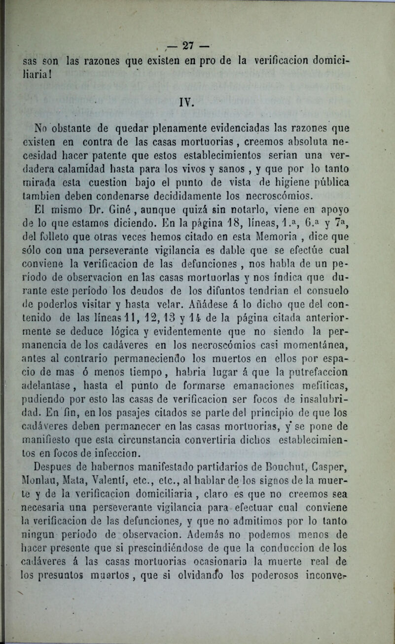 sas son las razones que existen en pro de la verificación domici- liaria! IY. No obstante de quedar plenamente evidenciadas las razones que existen en contra de las casas mortuorias, creemos absoluta ne- cesidad hacer patente que estos establecimientos serian una ver- dadera calamidad hasta para los vivos y sanos , y que por lo tanto mirada esta cuestión hajo el punto de vista de higiene pública también deben condenarse decididamente los necroscómios. El mismo Dr. Giné , aunque quizá sin notarlo, viene en apoyo de lo que estamos diciendo. En la página 18, líneas, 1.a, 6.a y 7a, del folleto que otras veces hemos citado en esta Memoria , dice que sólo con una perseverante vigilancia es dable que se efectúe cual conviene la verificación de las defunciones , nos habla de un pe- ríodo de observación en las casas mortuorias y nos índica que du- rante este período los deudos de los difuntos tendrían el consuelo de poderlos visitar y hasta velar. Añádese á lo dicho que del con- tenido de las líneas 11, 12, 13 y 14 de la página citada anterior- mente se deduce lógica y evidentemente que no siendo la per- manencia de los cadáveres en los necroscómios casi momentánea, antes al contrario permaneciendo los muertos en ellos por espa- cio de mas ó menos tiempo, habría lugar á que la putrefacción adelantase, hasta el punto de formarse emanaciones mefíticas, podiendo por esto las casas de verificación ser focos de insalubri- dad. En fin, en los pasajes citados se parte del principio deque los cadáveres deben permanecer en las casas mortuorias, y se pone de manifiesto que esta circunstancia convertiría dichos establecimien- tos en focos de infección. Después de habernos manifestado partidarios de Bouchut, Casper, Monlau, Mata, Valentí, etc., etc., al hablar de los signos de la muer- te y de la verificación domiciliaria , claro es que no creemos sea necesaria una perseverante vigilancia para efectuar cual conviene la verificación de las defunciones, y que no admitimos por lo tanto ningún período de observación. Además no podemos menos de hacer presente que si prescindiéndose de que la conducción de los cadáveres á las casas mortuorias ocasionaría la muerte real de ios presuntos muertos, que si olvidando los poderosos inconve^