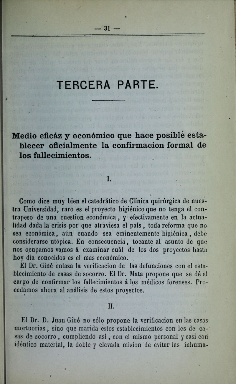 TERCERA PARTE. Medio eficáz y económico que hace posible esta- blecer oficialmente la confirmación formal de los fallecimientos. I. Como dice muy bien el catedrático de Clínica quirúrgica de nues- tra Universidad, raro es el proyecto higiénico que no tenga el con- trapeso de una cuestión económica, y efectivamente en la actua- lidad dada la crisis por que atraviesa el país , toda reforma que no sea económica, aún cuando sea eminentemente higiénica, debe considerarse utópica. En consecuencia, tocante al asunto de que nos ocupamos vamos á examinar cuál de los dos proyectos hasta hoy dia conocidos es el mas económico. El Dr. Giné enlaza la verificación de las defunciones con el esta- blecimiento de casas de socorro. El Dr. Mata propone que se dé el cargo de confirmar los fallecimientos á los médicos forenses. Pro- cedamos ahora al análisis de estos proyectos. II. El Dr. D. Juan Giné no sólo propone la verificación en las casas mortuorias, sino que marida estos establecimientos con los de ca- sas de socorro, cumpliendo así, con el mismo personal y casi con idéntico material, la doble y elevada misión de evitar las inhuma-