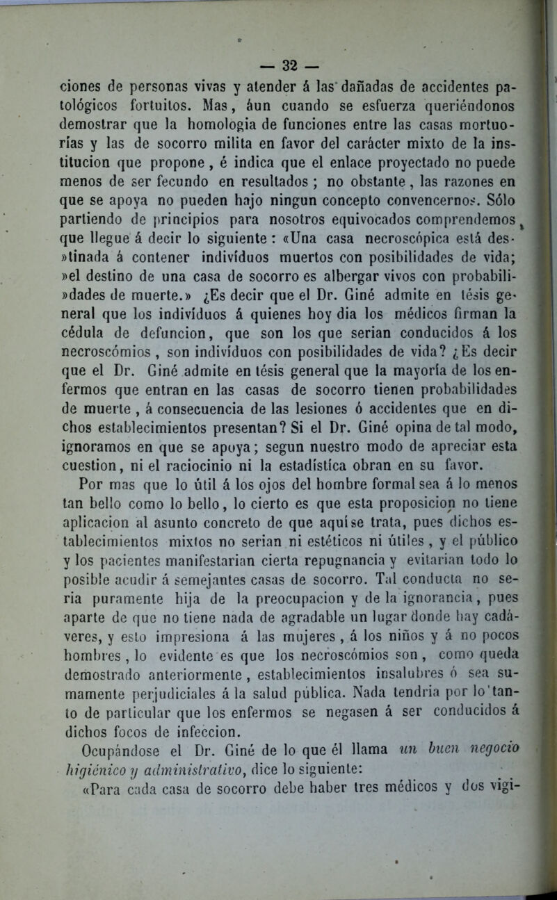 dones de personas vivas y atender á las'dañadas de acddentes pa- tológicos fortuitos. Mas, áun cuando se esfuerza queriéndonos demostrar que la homología de funciones entre las casas mortuo- rias y las de socorro milita en favor del carácter mixto de la ins- titución que propone , é indica que el enlace proyectado no puede menos de ser fecundo en resultados ; no obstante, las razones en que se apoya no pueden hajo ningún concepto convencernos. Sólo partiendo de principios para nosotros equivocados comprendemos % que llegue á decir lo siguiente : «Una casa necroscópica está des- ainada á contener individuos muertos con posibilidades de vida; »el destino de una casa de socorro es albergar vivos con probabili- dades de muerte.» ¿Es decir que el Dr. Giné admite en tésis ge* neral que los individuos á quienes hoy dia los médicos firman la cédula de defunción, que son los que serian conducidos á los necroscómios , son individuos con posibilidades de vida? ¿Es decir que el Dr. Giné admite en tésis general que la mayoría de los en- fermos que entran en las casas de socorro tienen probabilidades de muerte , á consecuencia de las lesiones ó accidentes que en di- chos establecimientos presentan? Si el Dr. Giné opina de tal modo, ignoramos en que se apoya; según nuestro modo de apreciar esta cuestión, ni el raciocinio ni la estadística obran en su favor. Por mas que lo útil á los ojos del hombre formal sea á lo menos tan bello como lo bello, lo cierto es que esta proposición no tiene aplicación al asunto concreto de que aquí se trata, pues dichos es- tablecimientos mixtos no serian ni estéticos ni útiles , y el público y los pacientes manifestarían cierta repugnancia y evitarían todo lo posible acudir á semejantes casas de socorro. Tal conducta no se- ria puramente bija de la preocupación y de la ignorancia, pues aparte de que no tiene nada de agradable un lugar donde hay cadá- veres, y esto impresiona á las mujeres , á los niños y á no pocos hombres , lo evidente es que los necroscómios son , como queda demostrado anteriormente, establecimientos insalubres ó sea su- mamente perjudiciales á la salud pública. Nada tendría por lo’tan- to de particular que los enfermos se negasen á ser conducidos á dichos focos de infección. Ocupándose el Dr. Giné de lo que él llama un buen negocio higiénico y administrativo, dice lo siguiente: «Para cada casa de socorro debe haber tres médicos y dos vigi-