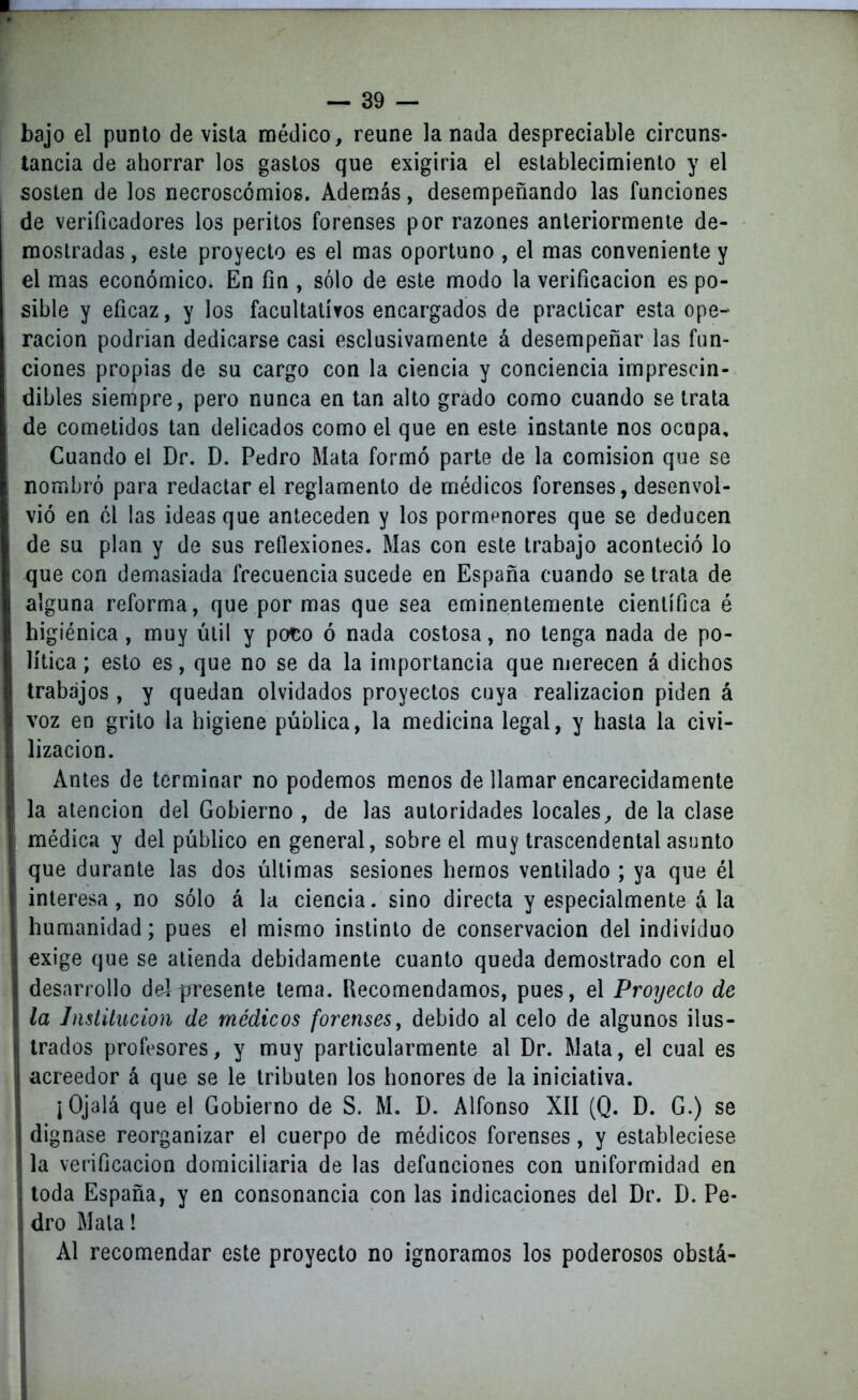 bajo el punto de vista médico, reúne lanada despreciable circuns- tancia de ahorrar los gastos que exigiria el establecimiento y el sosten de los necroscómios. Además, desempeñando las funciones de verificadores los peritos forenses por razones anteriormente de- mostradas , este proyecto es el mas oportuno , el mas conveniente y el mas económico. En fia , sólo de este modo la verificación es po- sible y eficaz, y los facultativos encargados de practicar esta ope- ración podrían dedicarse casi esclusivamente á desempeñar las fun- ciones propias de su cargo con la ciencia y conciencia imprescin- dibles siempre, pero nunca en tan alto grado como cuando se trata de cometidos tan delicados como el que en este instante nos ocupa. Cuando el Dr. D. Pedro Mata formó parte de la comisión que se nombró para redactar el reglamento de médicos forenses, desenvol- vió en él las ideas que anteceden y los pormenores que se deducen de su plan y de sus reflexiones. Mas con este trabajo aconteció lo que con demasiada frecuencia sucede en España cuando se trata de alguna reforma, que por mas que sea eminentemente científica é higiénica , muy útil y poto ó nada costosa, no tenga nada de po- lítica ; esto es, que no se da la importancia que merecen á dichos trabajos , y quedan olvidados proyectos cuya realización piden á voz en grito la higiene pública, la medicina legal, y hasta la civi- lización. Antes de terminar no podemos menos de llamar encarecidamente la atención del Gobierno , de las autoridades locales, de la clase médica y del público en general, sobre el muy trascendental asunto que durante las dos últimas sesiones hemos ventilado ; ya que él interesa, no sólo á la ciencia. sino directa y especialmente á la humanidad; pues el mismo instinto de conservación del individuo exige que se atienda debidamente cuanto queda demostrado con el desarrollo del presente tema. Recomendamos, pues, el Proyecto de la Institución de médicos forenses, debido al celo de algunos ilus- trados profesores, y muy particularmente al Dr. Mata, el cual es acreedor á que se le tributen los honores de la iniciativa. ¡Ojalá que el Gobierno de S. M. D. Alfonso XII (Q. D. G.) se dignase reorganizar el cuerpo de médicos forenses, y estableciese la verificación domiciliaria de las defunciones con uniformidad en toda España, y en consonancia con las indicaciones del Dr. D. Pe- dro Mata! Al recomendar este proyecto no ignoramos los poderosos obstá- i
