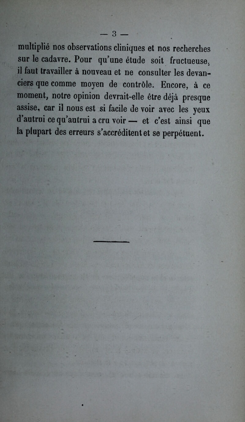 multiplié nos observations cliniques et nos recherches sur le cadavre. Pour qu’une étude soit fructueuse, il faut travailler à nouveau et ne consulter les devan- ciers que comme moyen de contrôle. Encore, à ce moment, notre opinion devrait-elle être déjà presque assise, car il nous est si facile de voir avec les yeux d autrui ce qu’autrui a cru voir — et c’est ainsi que la plupart des erreurs s’accréditent et se perpétuent.