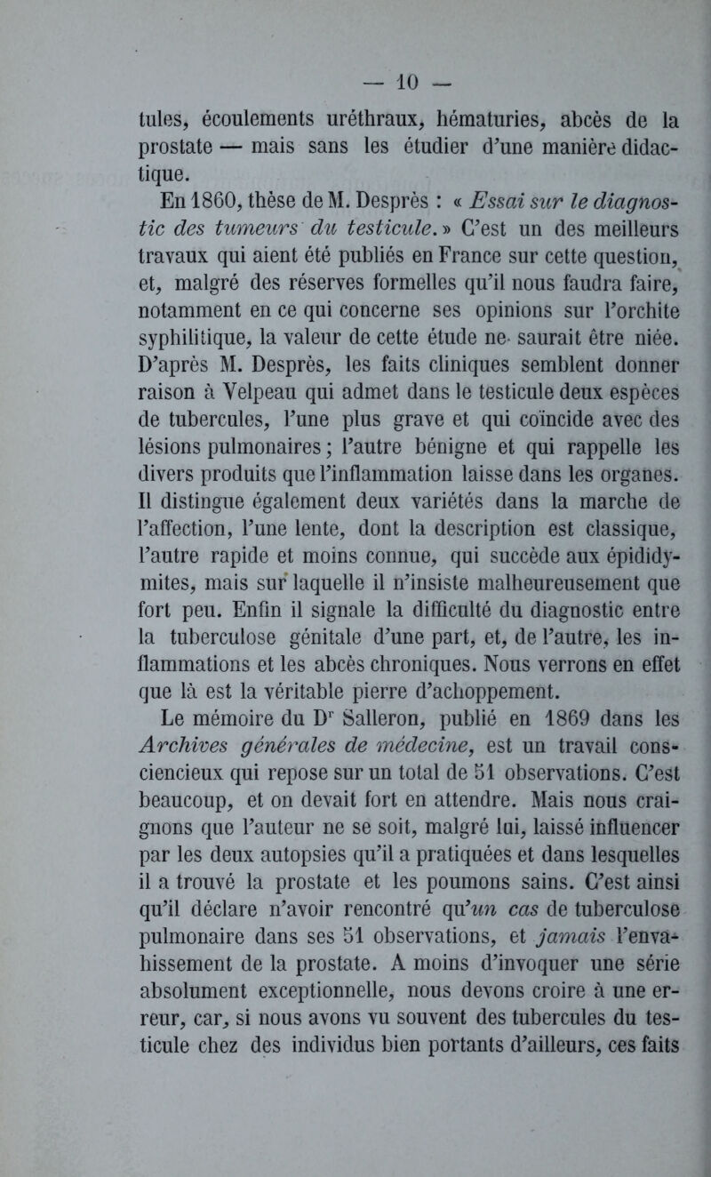 tules, écoulements uréthraux, hématuries, abcès de la prostate — mais sans les étudier d'une manière didac- tique. En 1860, thèse de M. Desprès : « Essai sur le diagnos- tic des tumeurs du testicule. » C'est un des meilleurs travaux qui aient été publiés en France sur cette question, et, malgré des réserves formelles qu'il nous faudra faire, notamment en ce qui concerne ses opinions sur l'orchite syphilitique, la valeur de cette étude ne- saurait être niée. D'après M. Desprès, les faits cliniques semblent donner raison à Velpeau qui admet dans le testicule deux espèces de tubercules, l'une plus grave et qui coïncide avec des lésions pulmonaires ; l’autre bénigne et qui rappelle les divers produits que l'inflammation laisse dans les organes. Il distingue également deux variétés dans la marche de l’affection, l'une lente, dont la description est classique, l'autre rapide et moins connue, qui succède aux épididy- mites, mais sur laquelle il n'insiste malheureusement que fort peu. Enfin il signale la difficulté du diagnostic entre la tuberculose génitale d'une part, et, de l'autre, les in- flammations et les abcès chroniques. Nous verrons en effet que là est la véritable pierre d'achoppement. Le mémoire du Dr Salleron, publié en 1869 dans les Archives générales de médecine, est un travail cons- ciencieux qui repose sur un total de 51 observations. C'est beaucoup, et on devait fort en attendre. Mais nous crai- gnons que l'auteur ne se soit, malgré lai, laissé influencer par les deux autopsies qu'il a pratiquées et dans lesquelles il a trouvé la prostate et les poumons sains. C'est ainsi qu'il déclare n'avoir rencontré qu'tm cas de tuberculose pulmonaire dans ses 51 observations, et jamais l'enva- hissement de la prostate. A moins d'invoquer une série absolument exceptionnelle, nous devons croire à une er- reur, car, si nous avons vu souvent des tubercules du tes- ticule chez des individus bien portants d'ailleurs, ces faits