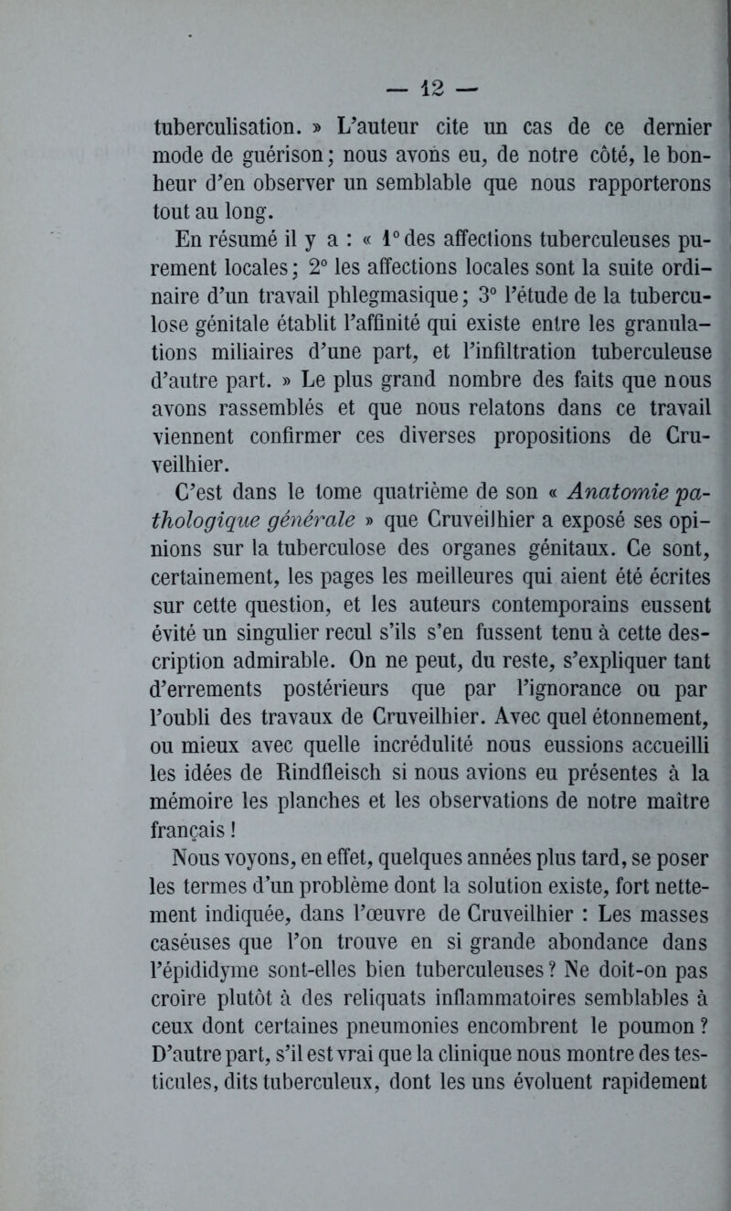 tuberculisation. » L'auteur cite un cas de ce dernier mode de guérison ; nous avons eu, de notre côté, le bon- heur d’en observer un semblable que nous rapporterons tout au long. En résumé il y a : « l°des affections tuberculeuses pu- rement locales ; 2° les affections locales sont la suite ordi- naire d’un travail phlegmasique ; 3° l’étude de la tubercu- lose génitale établit l’affinité qui existe entre les granula- tions miliaires d’une part, et l’infiltration tuberculeuse d’autre part. » Le plus grand nombre des faits que nous avons rassemblés et que nous relatons dans ce travail viennent confirmer ces diverses propositions de Cru- veilhier. C’est dans le tome quatrième de son « Anatomie 'pa- thologique générale » que CruveiJhier a exposé ses opi- nions sur la tuberculose des organes génitaux. Ce sont, certainement, les pages les meilleures qui aient été écrites sur cette question, et les auteurs contemporains eussent évité un singulier recul s’ils s’en fussent tenu à cette des- cription admirable. On ne peut, du reste, s’expliquer tant d’errements postérieurs que par l’ignorance ou par l’oubli des travaux de Cruveilhier. Avec quel étonnement, ou mieux avec quelle incrédulité nous eussions accueilli les idées de Rindfleisch si nous avions eu présentes à la mémoire les planches et les observations de notre maître français ! Nous voyons, en effet, quelques années plus tard, se poser les termes d’un problème dont la solution existe, fort nette- ment indiquée, dans l’œuvre de Cruveilhier : Les masses caséuses que l’on trouve en si grande abondance dans l’épididyme sont-elles bien tuberculeuses ? Ne doit-on pas croire plutôt à des reliquats inflammatoires semblables à ceux dont certaines pneumonies encombrent le poumon ? D’autre part, s’il est vrai que la clinique nous montre des tes- ticules, dits tuberculeux, dont les uns évoluent rapidement