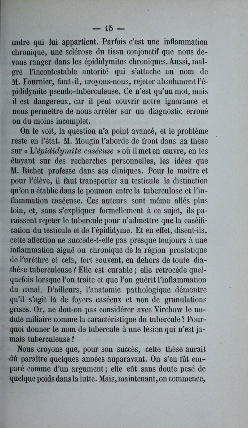 cadre qui lui appartient. Parfois c’est une inflammation chronique, une sclérose du tissu conjonctif que nous de- vons ranger dans les épididymites chroniques. Aussi, mal- gré l’incontestable autorité qui s’attache au nom de M. Fournier, faut-il, croyons-nous, rejeter absolument l’é- pididymite pseudo-tuberculeuse. Ce n’est qu’un mot,, mais il est dangereux, car il peut couvrir notre ignorance et nous permettre de nous arrêter sur un diagnostic erroné ou du moins incomplet. On le voit, la question n’a point avancé, et le problème reste en l’état. M. Mougin l’aborde de front dans sa thèse sur « L'épididymite caséeuse » où il met en œuvre, en les étayant sur des recherches personnelles, les idées que M. Richet professe dans ses cliniques. Pour le maître et pour l’élève, il faut transporter au testicule la distinction qu’on a établie dans le poumon entre la tuberculose et l’in- flammation caséeuse. Ces auteurs sont même allés plus loin, et, sans s’expliquer formellement à ce sujet, ils pa- raissent rejeter le tubercule pour n’admettre que la caséifi- cation du testicule et de l’épididyme. Et en effet, disent-ils, cette affection ne succède-t-elle pas presque toujours à une inflammation aiguë ou chronique de la région prostatique de l’urèthre et cela, fort souvent, en dehors de toute dia- thèse tuberculeuse ? Elle est curable ; elle rétrocédé quel- quefois lorsque l’on traite et que l’on guérit l’inflammation du canaL D’ailleurs, l’anatomie pathologique démontre qu’il s’agit là de foyers caséeux et non de granulations grises. Or, ne doit-on pas considérer avec Virchow le no- dule miliaire comme la caractéristique du tubercule ? Pour- quoi donner le nom de tubercule à une lésion qui n’est ja- mais tuberculeuse ? Nous croyons que, pour son succès, cette thèse aurait dû paraître quelques années auparavant. On s’en fût em- paré comme d’un argument ; elle eût sans doute pesé de quelque poids dans la lutte. Mais, maintenant, on commence,