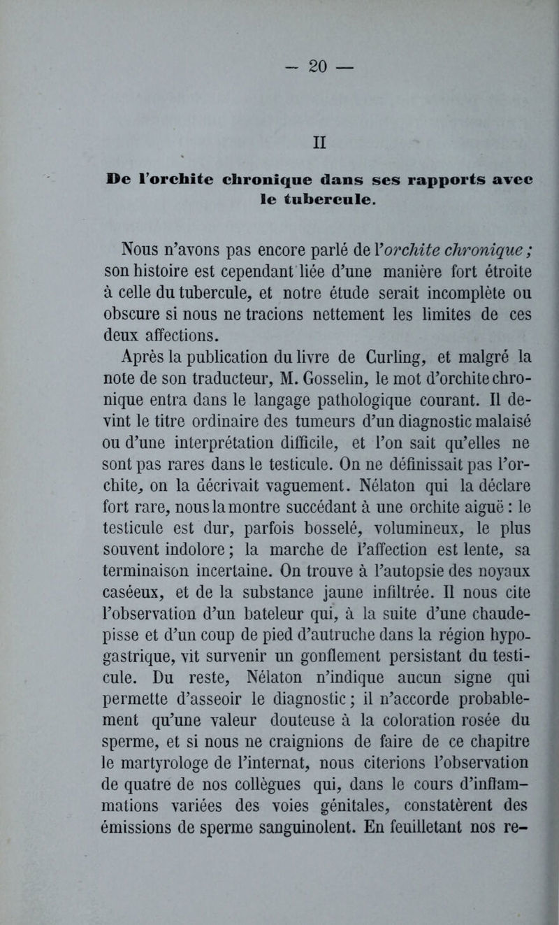 II De l'orchite chronique dans ses rapports avec le tubercule. Nous n’avons pas encore parlé de F orchite chronique ; son histoire est cependant liée d’une manière fort étroite à celle du tubercule, et notre étude serait incomplète ou obscure si nous ne tracions nettement les limites de ces deux affections. Après la publication du livre de Curling, et malgré la note de son traducteur, M. Gosselin, le mot d’orchite chro- nique entra dans le langage pathologique courant. Il de- vint le titre ordinaire des tumeurs d’un diagnostic malaisé ou d’une interprétation difficile, et l’on sait qu’elles ne sont pas rares dans le testicule. On ne définissait pas l’or- chite, on la décrivait vaguement. Nélaton qui la déclare fort rare, nous la montre succédant à une orchite aiguë : le testicule est dur, parfois bosselé, volumineux, le plus souvent indolore ; la marche de l’affection est lente, sa terminaison incertaine. On trouve à l’autopsie des noyaux caséeux, et de la substance jaune infiltrée. Il nous cite l’observation d’un bateleur qui, à la suite d’une chaude- pisse et d’un coup de pied d’autruche dans la région hypo- gastrique, vit survenir un gonflement persistant du testi- cule. Du reste, Nélaton n’indique aucun signe qui permette d’asseoir le diagnostic ; il n’accorde probable- ment qu’une valeur douteuse à la coloration rosée du sperme, et si nous ne craignions de faire de ce chapitre le martyrologe de l’internat, nous citerions l’observation de quatre de nos collègues qui, dans le cours d’inflam- mations variées des voies génitales, constatèrent des émissions de sperme sanguinolent. En feuilletant nos re-