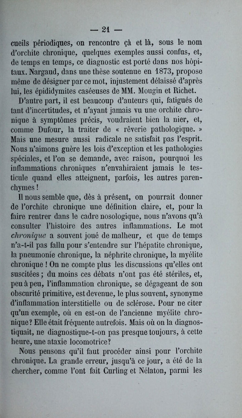 cueils périodiques, on rencontre çà et là, sous le nom d’orchite chronique, quelques exemples aussi confus, et, de temps en temps, ce diagnostic est porté dans nos hôpi- taux. Nargaud, dans une thèse soutenue en 1873, propose même de désigner par ce mot, injustement délaissé d’après lui, les épididymites caséeuses de MM. Mougin et Richet. D’autre part, il est beaucoup d’auteurs qui, fatigués de tant d’incertitudes, et n’ayant jamais vu une orchite chro- nique à symptômes précis, voudraient bien la nier, et, comme Dufour, la traiter de « rêverie pathologique. » Mais une mesure aussi radicale ne satisfait pas l’esprit. Nous n’aimons guère les lois d’exception et les pathologies spéciales, et l’on se demande, avec raison, pourquoi les inflammations chroniques n’envahiraient jamais le tes- ticule quand elles atteignent, parfois, les autres paren- chymes ! Il nous semble que, dès à présent, on pourrait donner de l’orchite chronique une définition claire, et, pour la faire rentrer dans le cadre nosologique, nous n’avons qu’à consulter l’histoire des autres inflammations. Le mot chronique a souvent joué de malheur,, et que de temps n’a-t-il pas fallu pour s’entendre sur l’hépatite chronique, la pneumonie chronique, la néphrite chronique, la myélite chronique ! On ne compte plus les discussions qu’elles ont suscitées ; du moins ces débats n’ont pas été stériles, et, peu à peu, l’inflammation chronique, se dégageant de son obscurité primitive, est devenue, le plus souvent, synonyme d’inflammation interstitielle ou de sclérose. Pour ne citer qu’un exemple, où en est-on de l’ancienne myélite chro- nique? Elle était fréquente autrefois. Mais où on la diagnos- tiquait, ne diagnostique-t-on pas presque toujours, à cette heure, une ataxie locomotrice? Nous pensons qu’il faut procéder ainsi pour l’orchite chronique. La grande erreur, jusqu’à ce jour, a été de la chercher, comme l’ont fait Curling et Nélaton, parmi les