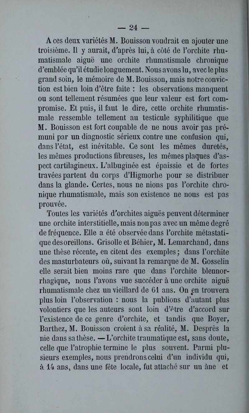 À ces deux variétés M. Bouisson voudrait en ajouter une troisième. Il y aurait, d'après lui, à côté de l'orchite rhu- matismale aiguë une orchite rhumatismale chronique d'emblée qu'il étudie longuement. Nous avons lu, avec le plus grand soin, le mémoire de M. Bouisson, mais notre convic- tion est bien loin d'être faite : les observations manquent ou sont tellement résumées que leur valeur est fort com- promise. Et puis, il faut le dire, cette orchite rhumatis- male ressemble tellement au testicule syphilitique que M. Bouisson est fort coupable de ne nous avoir pas pré- muni par un diagnostic sérieux contre une confusion qui, dans l'état, est inévitable. Ce sont les mêmes duretés, les mêmes productions fibreuses, les mêmes plaques d'as- pect cartilagineux. L'albuginée est épaissie et de fortes travées partent du corps d'Higmorhe pour se distribuer dans la glande. Certes, nous ne nions pas l'orchite chro- nique rhumatismale, mais son existence ne nous est pas prouvée. Toutes les variétés d'orchites aiguës peuvent déterminer une orchite interstitielle, mais non pas avec un même degré de fréquence. Elle a été observée dans l'orchite métastati- que des oreillons. Grisolle et Béhier, M. Lemarchand, dans une thèse récente, en citent des exemples ; dans l’orchite des masturbateurs où, suivant la remarque de M. Gosselin elle serait bien moins rare que dans l'orchite blennor- rhagique, nous l'avons vue succéder à une orchite aiguë rhumatismale chez un vieillard de 61 ans. On en trouvera plus loin l'observation : nous la publions d’autant plus volontiers que les auteurs sont loin d'être d'accord sur l'existence de ce genre d’orchite, et tandis que Boyer, Barthez, M. Bouisson croient à sa réalité, M. Desprès la nie dans sa thèse. —L’orchite traumatique est, sans doute, celle que l'atrophie termine le plus souvent. Parmi plu- sieurs exemples, nous prendrons celui d'un individu qui, à 14 ans, dans une fête locale, fut attaché sur un âne et