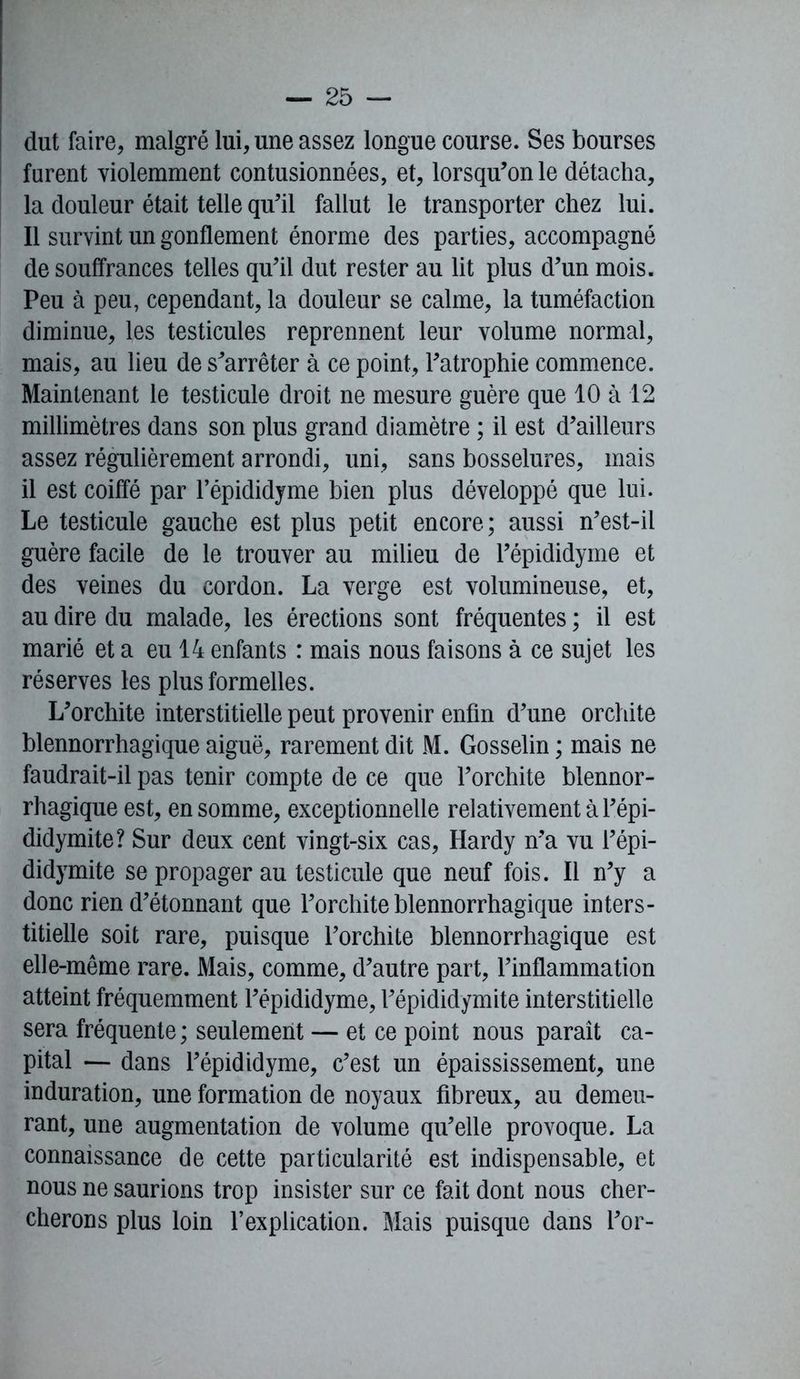 dut faire, malgré lui, une assez longue course. Ses bourses furent violemment contusionnées, et, lorsqu’on le détacha, la douleur était telle qu’il fallut le transporter chez lui. Il survint un gonflement énorme des parties, accompagné de souffrances telles qu’il dut rester au lit plus d’un mois. Peu à peu, cependant, la douleur se calme, la tuméfaction diminue, les testicules reprennent leur volume normal, mais, au lieu de s’arrêter à ce point, l’atrophie commence. Maintenant le testicule droit ne mesure guère que 10 à 12 millimètres dans son plus grand diamètre ; il est d’ailleurs assez régulièrement arrondi, uni, sans bosselures, mais il est coiffé par l’épididyme bien plus développé que lui. Le testicule gauche est plus petit encore; aussi n’est-il guère facile de le trouver au milieu de l’épididyme et des veines du cordon. La verge est volumineuse, et, au dire du malade, les érections sont fréquentes ; il est marié et a eu 14 enfants : mais nous faisons à ce sujet les réserves les plus formelles. L’orchite interstitielle peut provenir enfin d’une orchite blennorrhagique aiguë, rarement dit M. Gosselin ; mais ne faudrait-il pas tenir compte de ce que l’orchite blennor- rhagique est, en somme, exceptionnelle relativement à l’épi- didymite? Sur deux cent vingt-six cas, Hardy n’a vu l’épi- didymite se propager au testicule que neuf fois. Il n’y a donc rien d’étonnant que l’orchite blennorrhagique inters- titielle soit rare, puisque l’orchite blennorrhagique est elle-même rare. Mais, comme, d’autre part, l’inflammation atteint fréquemment l’épididyme, l’épididymite interstitielle sera fréquente ; seulement — et ce point nous parait ca- pital — dans l’épididyme, c’est un épaississement, une induration, une formation de noyaux fibreux, au demeu- rant, une augmentation de volume qu’elle provoque. La connaissance de cette particularité est indispensable, et nous ne saurions trop insister sur ce fait dont nous cher- cherons plus loin l’explication. Mais puisque dans l’or-