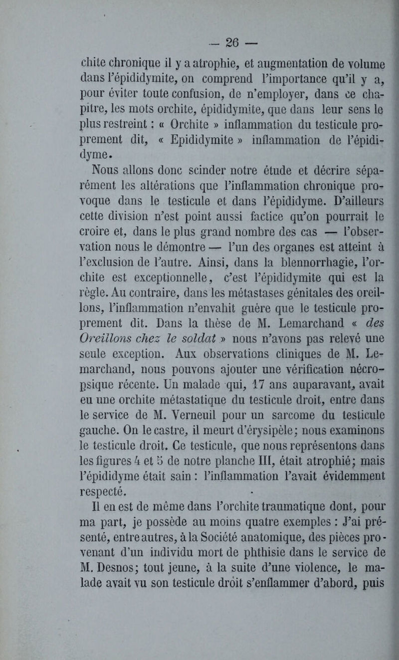 chite chronique il y a atrophie, et augmentation de volume dans l’épididymite, on comprend l’importance qu’il y a, pour éviter toute confusion, de n’employer, dans ce cha- pitre, les mots orchite, épididymite, que dans leur sens le plus restreint : « Orchite » inflammation du testicule pro- prement dit, « Epididymite » inflammation de l’épidi- dyme. Nous allons donc scinder notre étude et décrire sépa- rément les altérations que l’inflammation chronique pro- voque dans le testicule et dans l’épididyme. D’ailleurs cette division n’est point aussi factice qu’on pourrait le croire et, dans le plus grand nombre des cas — l’obser- vation nous le démontre — l’un des organes est atteint à l’exclusion de l’autre. Ainsi, dans la blennorrhagie, l’or- chite est exceptionnelle, c’est l’épididymite qui est la règle. Au contraire, dans les métastases génitales des oreil- lons, l’inflammation n’envahit guère que le testicule pro- prement dit. Dans la thèse de M. Lemarchand « des Oreillons chez le soldat » nous n’avons pas relevé une seule exception. Aux observations cliniques de M. Le- marchand, nous pouvons ajouter une vérification nécro- psique récente. Un malade qui, 17 ans auparavant, avait eu une orchite métastatique du testicule droit, entre dans le service de M. Yerneuil pour un sarcome du testicule gauche. On le castre, il meurt d’érysipèle; nous examinons le testicule droit. Ce testicule, que nous représentons dans les figures 4 et 5 de notre planche III, était atrophié ; mais l’épididyme était sain : l’inflammation l’avait évidemment respecté. Il en est de même dans l’orchite traumatique dont, pour ma part, je possède au moins quatre exemples : J’ai pré- senté, entre autres, à la Société anatomique, des pièces pro - venant d’un individu mort de phthisie dans le service de M. Desnos; tout jeune, à la suite d’une violence, le ma- lade avait vu son testicule droit s’enflammer d’abord, puis