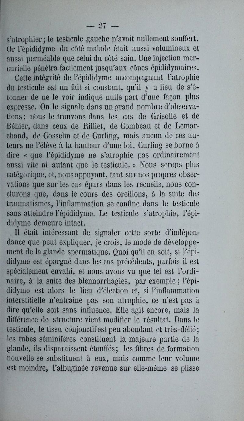 s’atrophier; le testicule gauche n’avait nullement souffert. Or l’épididyme du côté malade était aussi volumineux et aussi perméable que celui du côté sain. Une injection mer- curielle pénétra facilement jusqu’aux cônes épididymaires. Cette intégrité de l’épididyme accompagnant l’atrophie du testicule est un fait si constant, qu’il y a lieu de s’é- tonner de ne le voir indiqué nulle part d’une façon plus expresse. On le signale dans un grand nombre d’observa- tions ; n'ous le trouvons dans les cas de Grisolle et de Béhier, dans ceux de Rilliet, de Combeau et de Lemar- chand, de Gosselin et de Curling, mais aucun de ces au- teurs ne l’élève à la hauteur d’une loi. Curling se borne à dire « que l’épididyme ne s’atrophie pas ordinairement aussi vite ni autant que le testicule. » Nous serons plus catégorique, et, nous appuyant, tant sur nos propres obser- vations que sur les cas épars dans les recueils, nous con- clurons que, dans le cours des oreillons, à la suite des traumatismes, l’inflammation se confine dans le testicule sans atteindre l’épididyme. Le testicule s’atrophie, l’épi- didyme demeure intact. 11 était intéressant de signaler cette sorte d’indépen- dance que peut expliquer, je crois, le mode de développe- ment de la glande spermatique. Quoi qu’il en soit, si l’épi- didyme est épargné dans les cas précédents, parfois il est spécialement envahi, et nous avons vu que tel est l’ordi- naire, à la suite des blennorrhagies, par exemple ; l’épi- didyme est alors le lieu d’élection et, si l’inflammation interstitielle n’entraîne pas son atrophie, ce n’est pas à dire qu’elle soit sans influence. Elle agit encore, mais la différence de structure vient modifier le résultat. Dans le testicule, le tissu conjonctif est peu abondant et très-délié; les tubes séminifères constituent la majeure partie de la glande, ils disparaissent étouffés; les fibres de formation nouvelle se substituent à eux, mais comme leur volume est moindre, l’albuginée revenue sur elle-même se plisse