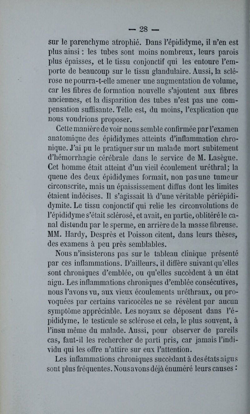 sur le parenchyme atrophié. Dans l’épididyme, il n’en est plus ainsi : les tubes sont moins nombreux, leurs parois plus épaisses, et le tissu conjonctif qui les entoure l’em- porte de beaucoup sur le tissu glandulaire. Aussi, la sclé- rose ne pourra-t-elle amener une augmentation de volume, car les fibres de formation nouvelle s’ajoutent aux fibres anciennes, et la disparition des tubes n’est pas une com- pensation suffisante. Telle est, du moins, l’explication que nous voudrions proposer. Cette manière de voir nous semble confirmée par l’examen anatomique des épididymes atteints d’inflammation chro- nique. J’ai pu le pratiquer sur un malade mort subitement d’hémorrhagie cérébrale dans le service de M. Lasègue. Cet homme était atteint d’un vieil écoulement uréthral ; la queue des deux épididymes formait, non pas une tumeur circonscrite, mais un épaississement diffus dont les limites étaient indécises. Il s’agissait là d’une véritable périépidi- dymite. Le tissu conjonctif qui relie les circonvolutions de l’épididyme s’était sclérosé, et avait, en partie, oblitéré le ca- nal distendu par le sperme, en arrière de la masse fibreuse. MM. Hardy, Desprès et Poisson citent, dans leurs thèses, des examens à peu près semblables. Nous n’insisterons pas sur le tableau clinique présenté par ces inflammations. D’ailleurs, il diffère suivant qu’elles sont chroniques d’emblée, ou qu’elles succèdent à un état aigu. Les inflammations chroniques d’emblée consécutives, nous l’avons vu, aux vieux écoulements uréthraux, ou pro- voquées par certains varicocèles ne se révèlent par aucun symptôme appréciable. Les noyaux se déposent dans l’é- pididyme, le testicule se sclérose et cela, le plus souvent, à l’insu même du malade. Aussi, pour observer de pareils cas, faut-il les rechercher de parti pris, car jamais l’indi- vidu qui les offre n’attire sur eux l’attention. Les inflammations chroniques succédant à des états aigus sont plus fréquentes. Nous avons déjà énuméré leurs causes •