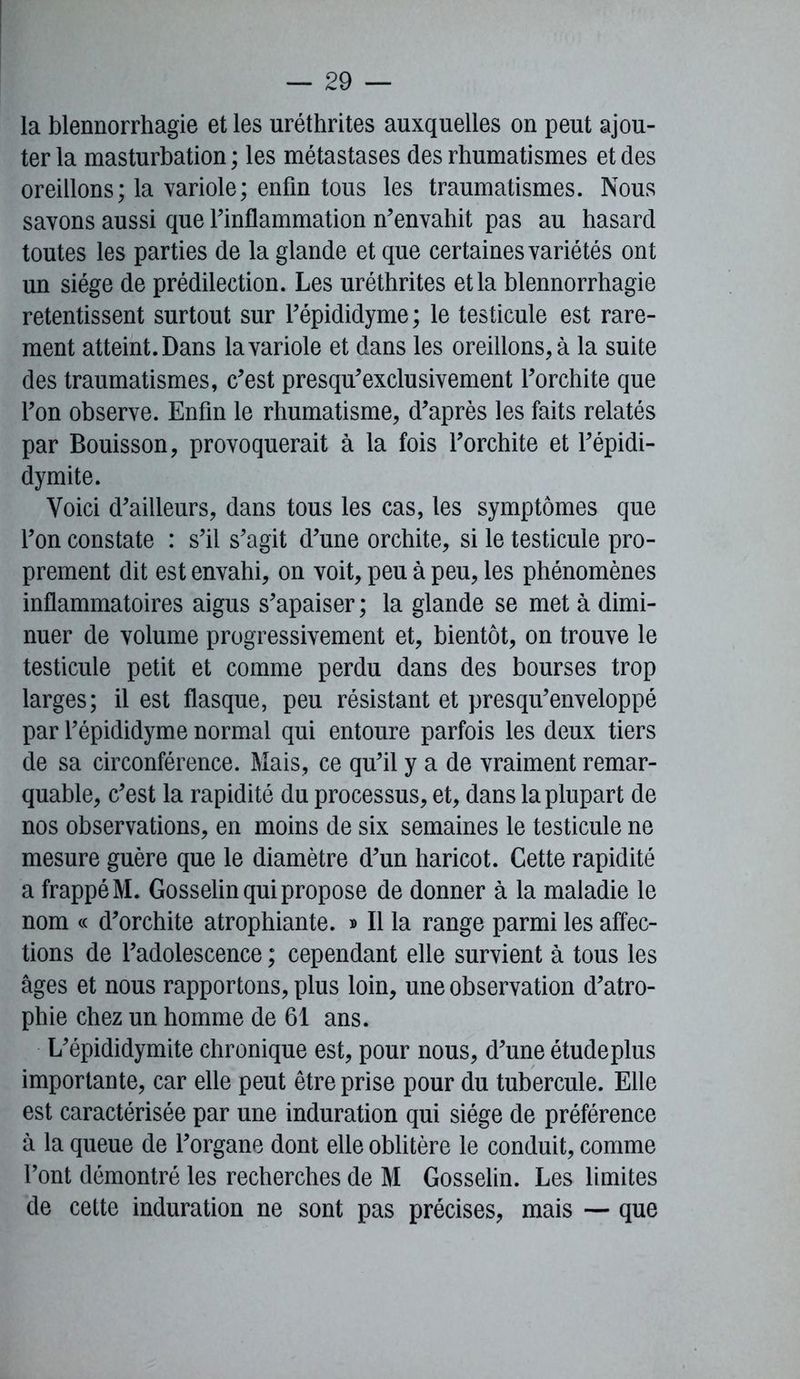 la blennorrhagie et les uréthrites auxquelles on peut ajou- ter la masturbation ; les métastases des rhumatismes et des oreillons; la variole; enfin tous les traumatismes. Nous savons aussi que Finflammation n’envahit pas au hasard toutes les parties de la glande et que certaines variétés ont un siège de prédilection. Les uréthrites et la blennorrhagie retentissent surtout sur l’épididyme; le testicule est rare- ment atteint. Dans la variole et dans les oreillons, à la suite des traumatismes, c’est presqu’exclusivement l’orchite que l’on observe. Enfin le rhumatisme, d’après les faits relatés par Bouisson, provoquerait à la fois l’orchite et l’épidi- dymite. Voici d’ailleurs, dans tous les cas, les symptômes que l’on constate : s’il s’agit d’une orchite, si le testicule pro- prement dit est envahi, on voit, peu à peu, les phénomènes inflammatoires aigus s’apaiser; la glande se met à dimi- nuer de volume progressivement et, bientôt, on trouve le testicule petit et comme perdu dans des bourses trop larges; il est flasque, peu résistant et presqu’enveloppé par l’épididyme normal qui entoure parfois les deux tiers de sa circonférence. Mais, ce qu’il y a de vraiment remar- quable, c’est la rapidité du processus, et, dans la plupart de nos observations, en moins de six semaines le testicule ne mesure guère que le diamètre d’un haricot. Cette rapidité a frappé M. Gosselin qui propose de donner à la maladie le nom « d’orchite atrophiante. » Il la range parmi les affec- tions de l’adolescence ; cependant elle survient à tous les âges et nous rapportons, plus loin, une observation d’atro- phie chez un homme de 61 ans. L’épididymite chronique est, pour nous, d’une étudeplus importante, car elle peut être prise pour du tubercule. Elle est caractérisée par une induration qui siège de préférence à la queue de l’organe dont elle oblitère le conduit, comme l’ont démontré les recherches de M Gosselin. Les limites de cette induration ne sont pas précises, mais — que