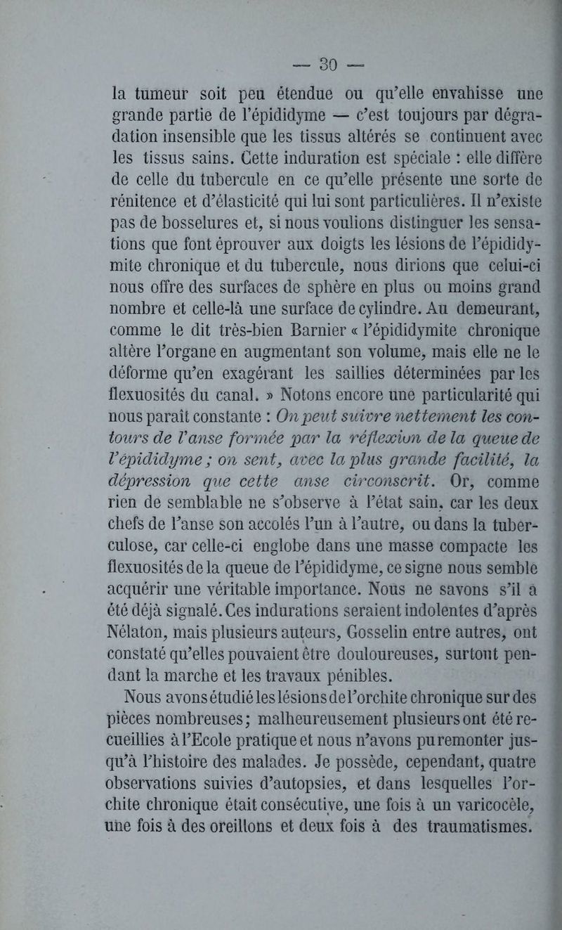la tumeur soit peu étendue ou qu'elle envahisse une grande partie de l’épididyme — c’est toujours par dégra- dation insensible que les tissus altérés se continuent avec les tissus sains. Cette induration est spéciale : elle diffère de celle du tubercule en ce qu’elle présente une sorte de rénitence et d’élasticité qui lui sont particulières. Il n’existe pas de bosselures et, si nous voulions distinguer les sensa- tions que font éprouver aux doigts les lésions de l’épididy- mite chronique et du tubercule, nous dirions que celui-ci nous offre des surfaces de sphère en plus ou moins grand nombre et celle-là une surface de cylindre. Au demeurant, comme le dit très-bien Barnier « l’épididymite chronique altère l’organe en augmentant son volume, mais elle ne le déforme qu’en exagérant les saillies déterminées par les flexuosités du canal. » Notons encore une particularité qui nous paraît constante : On peut suivre nettement les con- tours de Vanse formée par la réflexiun de la queue de Vépididyme; on sent, avec la plus grande facilité, la dépression que cette anse circonscrit. Or, comme rien de semblable ne s’observe à l’état sain, car les deux chefs de l’anse son accolés l’un à l’autre, ou dans la tuber- culose, car celle-ci englobe dans une masse compacte les flexuosités de la queue de l’épididyme, ce signe nous semble acquérir une véritable importance. Nous ne savons s’il a été déjà signalé. Ces indurations seraient indolentes d’après Nélaton, mais plusieurs auteurs, Gosselin entre autres, ont constaté qu’elles pouvaient être douloureuses, surtout pen- dant la marche et les travaux pénibles. Nous avons étudié les lésions de l’orchite chronique sur des pièces nombreuses ; malheureusement plusieurs ont été re- cueillies à l’Ecole pratiquée! nous n’avons pu remonter jus- qu’à l’histoire des malades. Je possède, cependant, quatre observations suivies d’autopsies, et dans lesquelles l’or- chite chronique était consécutive, une fois à un varicocèle, une fois à des oreillons et deux fois à des traumatismes.